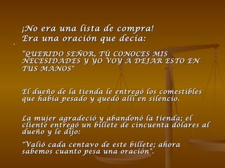 ¡No era una lista de compra!  Era una oración que decía: “ QUERIDO SEÑOR, TÚ CONOCES MIS NECESIDADES Y YO VOY A DEJAR ESTO EN TUS MANOS"   El dueño de la tienda le entregó los comestibles que había pesado y quedó allí en silencio.  La mujer agradeció y abandonó la tienda; el cliente entregó un billete de cincuenta dólares al dueño y le dijo:  "Valió cada centavo de este billete; ahora sabemos cuanto pesa una oración".  