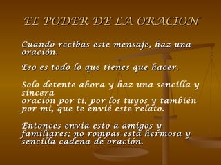 EL PODER DE LA ORACION Cuando recibas este mensaje, haz una oración. Eso es todo lo que tienes que hacer. Solo detente ahora y haz una sencilla y sincera  oración por ti, por los tuyos y también por mi, que te envié este relato.    Entonces envía esto a amigos y familiares; no rompas esta hermosa y sencilla cadena de oración. 