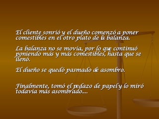 El cliente sonrió y el dueño comenzó a poner comestibles en el otro plato de la balanza.  La balanza no se movía, por lo que continuó poniendo más y más comestibles, hasta que se llenó. El dueño se quedó pasmado de asombro.  Finalmente, tomó el pedazo de papel y lo miró todavía más asombrado....  