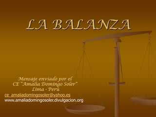 LA BALANZA


      Mensaje enviado por el
    CE “Amalia Domingo Soler”
            Lima - Perú
ce_amaliadomingosoler@yahoo.es
www.amaliadomingosoler.divulgacion.org
 