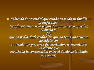 Sabiendo la necesidad que estaba pasando su familia la mujer rogó:  "por favor señor, se lo pagaré tan pronto como pueda"; el dueño le  dijo  que no podía darle crédito, ya que no tenía una cuenta de crédito en  su tienda; de pie, cerca del mostrador, se encontraba un cliente que  escuchaba la conversación entre el dueño de la tienda y la mujer.  