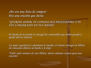 ¡No era una lista de compra!  Era una oración que decía: “ QUERIDO SEÑOR, TÚ CONOCES MIS NECESIDADES Y YO VOY A DEJAR ESTO EN TUS MANOS"   El dueño de la tienda le entregó los comestibles que había pesado y quedó allí en silencio.  La mujer agradeció y abandonó la tienda; el cliente entregó un billete de cincuenta dólares al dueño y le dijo:  "Valió cada centavo de este billete; ahora sabemos cuanto pesa una oración".  