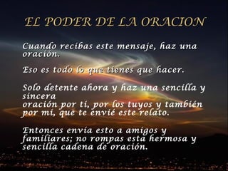 EL PODER DE LA ORACIONEL PODER DE LA ORACION
Cuando recibas este mensaje, haz unaCuando recibas este mensaje, haz una
oración.oración.
Eso es todo lo que tienes que hacer.Eso es todo lo que tienes que hacer.
Solo detente ahora y haz una sencilla y
sincera
oración por ti, por los tuyos y también
por mi, que te envié este relato.
Entonces envía esto a amigos yEntonces envía esto a amigos y
familiares; no rompas esta hermosa yfamiliares; no rompas esta hermosa y
sencilla cadena de oración.sencilla cadena de oración.
 
