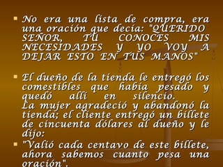  No era una lista de compra, eraNo era una lista de compra, era
una oración que decía: "QUERIDOuna oración que decía: "QUERIDO
SEÑOR, TÚ CONOCES MISSEÑOR, TÚ CONOCES MIS
NECESIDADES Y YO VOY ANECESIDADES Y YO VOY A
DEJAR ESTO EN TUS MANOS"DEJAR ESTO EN TUS MANOS"
 El dueño de la tienda le entregó losEl dueño de la tienda le entregó los
comestibles que había pesado ycomestibles que había pesado y
quedó allí en silencio.quedó allí en silencio.
La mujer agradeció y abandonó laLa mujer agradeció y abandonó la
tienda; el cliente entregó un billetetienda; el cliente entregó un billete
de cincuenta dólares al dueño y lede cincuenta dólares al dueño y le
dijo:dijo:
 "Valió cada centavo de este billete,"Valió cada centavo de este billete,
ahora sabemos cuanto pesa unaahora sabemos cuanto pesa una
oración".
 