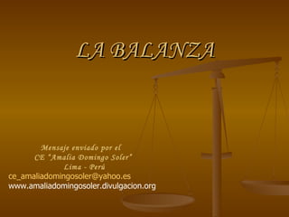 LA BALANZA


        Mensaje enviado por el
      CE “Amalia Domingo Soler”
             Lima - Perú
ce_amaliadomingosoler@yahoo.es
www.amaliadomingosoler.divulgacion.org
 