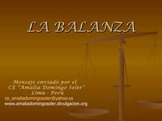 LA BALANZA


   Mensaje enviado por el
  CE “Amalia Domingo Soler”
           Lima - Perú
ce_amaliadomingosoler@yahoo.es
www.amaliadomingosoler.divulgacion.org
 