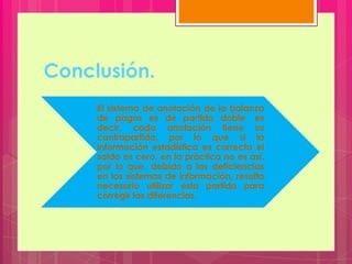 Conclusión.
El sistema de anotación de la balanza
de pagos es de partida doble, es
decir, cada anotación tiene su
contrapartida, por lo que si la
información estadística es correcta el
saldo es cero, en la práctica no es así,
por lo que, debido a las deficiencias
en los sistemas de información, resulta
necesario utilizar esta partida para
corregir las diferencias.
 