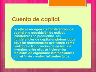 Cuenta de capital.
En ésta se recogen las transferencias de
capital y la adquisición de activos
inmateriales no producidos. Las
transferencias de capital engloban todas
aquellas transferencias que tienen como
finalidad la financiación de un bien de
inversión, entre ellas se incluyen las
recibidas de organismos internacionales
con el fin de construir infraestructuras.
 