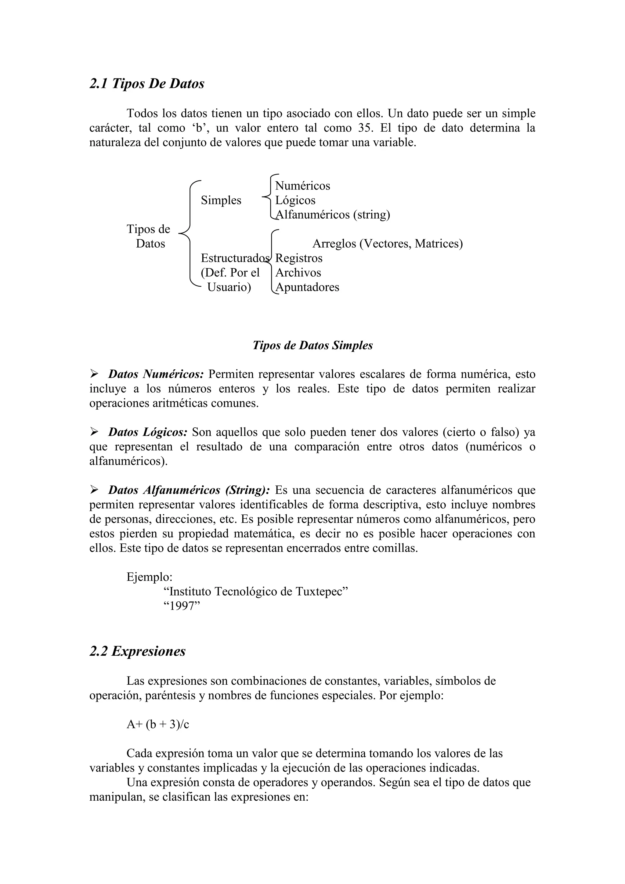 2.1 Tipos De Datos
Todos los datos tienen un tipo asociado con ellos. Un dato puede ser un simple
carácter, tal como ‘b’, un valor entero tal como 35. El tipo de dato determina la
naturaleza del conjunto de valores que puede tomar una variable.
Numéricos
Simples Lógicos
Alfanuméricos (string)
Tipos de
Datos Arreglos (Vectores, Matrices)
Estructurados Registros
(Def. Por el Archivos
Usuario) Apuntadores
Tipos de Datos Simples
 Datos Numéricos: Permiten representar valores escalares de forma numérica, esto
incluye a los números enteros y los reales. Este tipo de datos permiten realizar
operaciones aritméticas comunes.
 Datos Lógicos: Son aquellos que solo pueden tener dos valores (cierto o falso) ya
que representan el resultado de una comparación entre otros datos (numéricos o
alfanuméricos).
 Datos Alfanuméricos (String): Es una secuencia de caracteres alfanuméricos que
permiten representar valores identificables de forma descriptiva, esto incluye nombres
de personas, direcciones, etc. Es posible representar números como alfanuméricos, pero
estos pierden su propiedad matemática, es decir no es posible hacer operaciones con
ellos. Este tipo de datos se representan encerrados entre comillas.
Ejemplo:
“Instituto Tecnológico de Tuxtepec”
“1997”
2.2 Expresiones
Las expresiones son combinaciones de constantes, variables, símbolos de
operación, paréntesis y nombres de funciones especiales. Por ejemplo:
A+ (b + 3)/c
Cada expresión toma un valor que se determina tomando los valores de las
variables y constantes implicadas y la ejecución de las operaciones indicadas.
Una expresión consta de operadores y operandos. Según sea el tipo de datos que
manipulan, se clasifican las expresiones en:
 