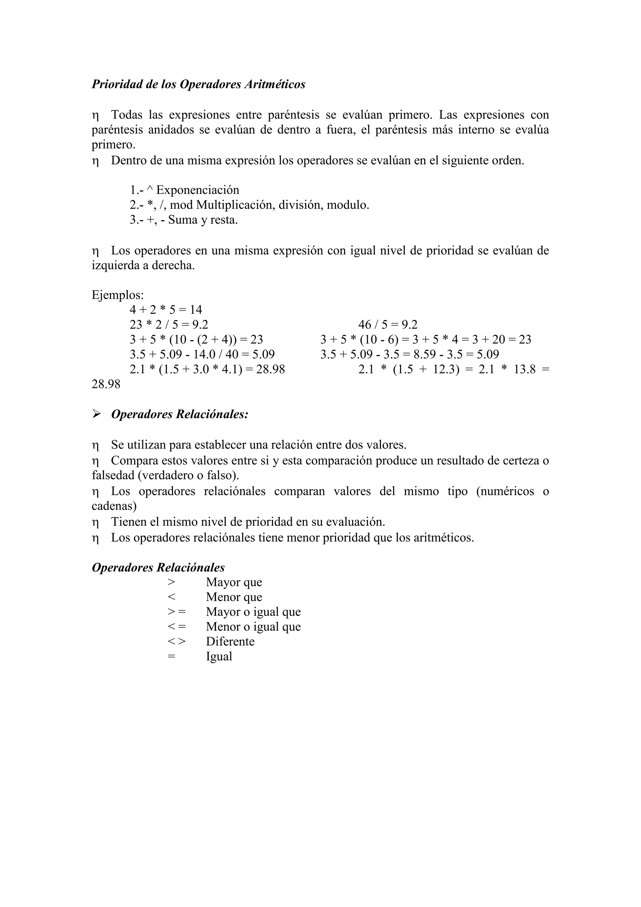 Prioridad de los Operadores Aritméticos
 Todas las expresiones entre paréntesis se evalúan primero. Las expresiones con
paréntesis anidados se evalúan de dentro a fuera, el paréntesis más interno se evalúa
primero.
 Dentro de una misma expresión los operadores se evalúan en el siguiente orden.
1.- ^ Exponenciación
2.- *, /, mod Multiplicación, división, modulo.
3.- +, - Suma y resta.
 Los operadores en una misma expresión con igual nivel de prioridad se evalúan de
izquierda a derecha.
Ejemplos:
4 + 2 * 5 = 14
23 * 2 / 5 = 9.2 46 / 5 = 9.2
3 + 5 * (10 - (2 + 4)) = 23 3 + 5 * (10 - 6) = 3 + 5 * 4 = 3 + 20 = 23
3.5 + 5.09 - 14.0 / 40 = 5.09 3.5 + 5.09 - 3.5 = 8.59 - 3.5 = 5.09
2.1 * (1.5 + 3.0 * 4.1) = 28.98 2.1 * (1.5 + 12.3) = 2.1 * 13.8 =
28.98
 Operadores Relaciónales:
 Se utilizan para establecer una relación entre dos valores.
 Compara estos valores entre si y esta comparación produce un resultado de certeza o
falsedad (verdadero o falso).
 Los operadores relaciónales comparan valores del mismo tipo (numéricos o
cadenas)
 Tienen el mismo nivel de prioridad en su evaluación.
 Los operadores relaciónales tiene menor prioridad que los aritméticos.
Operadores Relaciónales
> Mayor que
< Menor que
> = Mayor o igual que
< = Menor o igual que
< > Diferente
= Igual
 