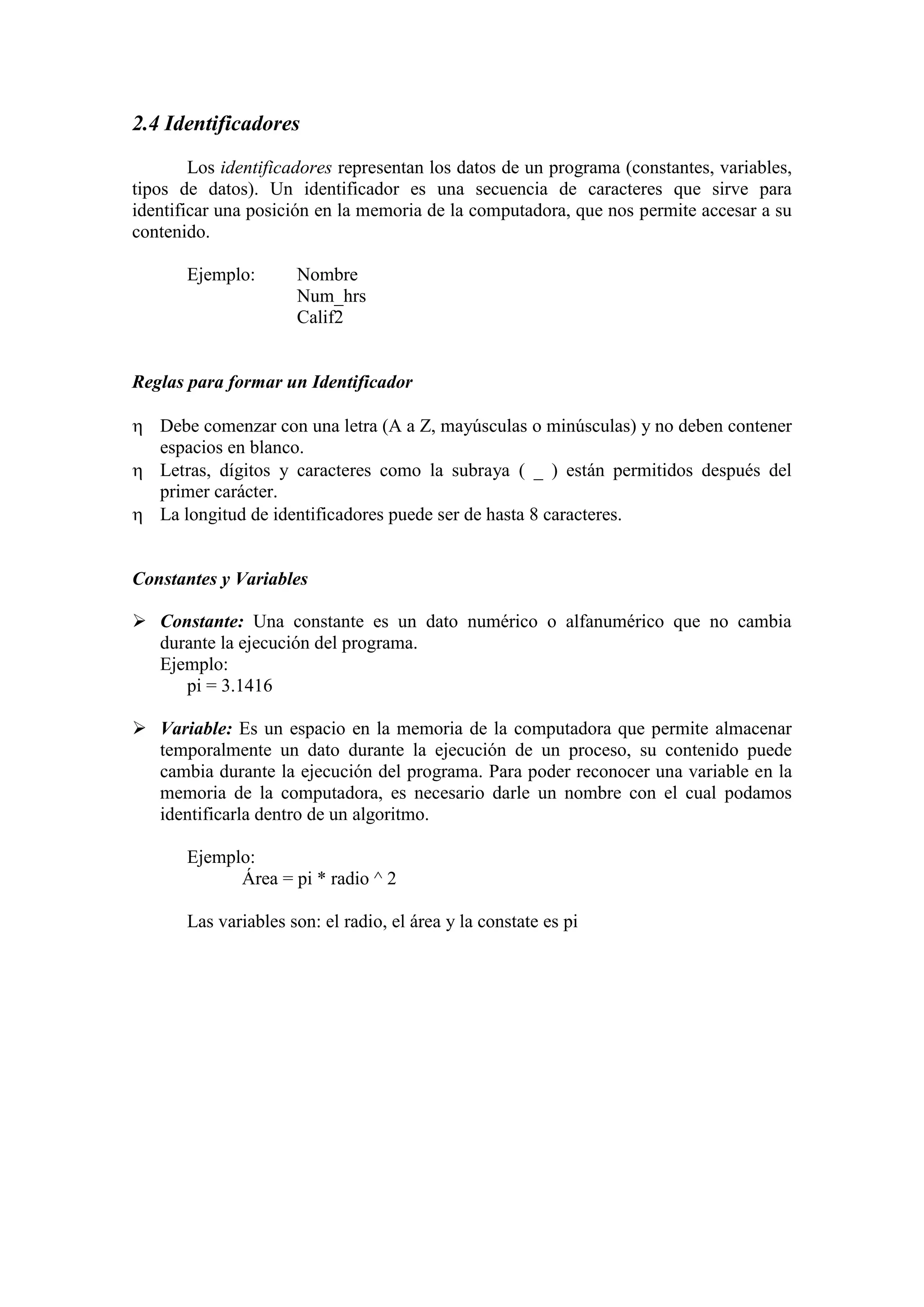 2.4 Identificadores
Los identificadores representan los datos de un programa (constantes, variables,
tipos de datos). Un identificador es una secuencia de caracteres que sirve para
identificar una posición en la memoria de la computadora, que nos permite accesar a su
contenido.
Ejemplo: Nombre
Num_hrs
Calif2
Reglas para formar un Identificador
 Debe comenzar con una letra (A a Z, mayúsculas o minúsculas) y no deben contener
espacios en blanco.
 Letras, dígitos y caracteres como la subraya ( _ ) están permitidos después del
primer carácter.
 La longitud de identificadores puede ser de hasta 8 caracteres.
Constantes y Variables
 Constante: Una constante es un dato numérico o alfanumérico que no cambia
durante la ejecución del programa.
Ejemplo:
pi = 3.1416
 Variable: Es un espacio en la memoria de la computadora que permite almacenar
temporalmente un dato durante la ejecución de un proceso, su contenido puede
cambia durante la ejecución del programa. Para poder reconocer una variable en la
memoria de la computadora, es necesario darle un nombre con el cual podamos
identificarla dentro de un algoritmo.
Ejemplo:
Área = pi * radio ^ 2
Las variables son: el radio, el área y la constate es pi
 