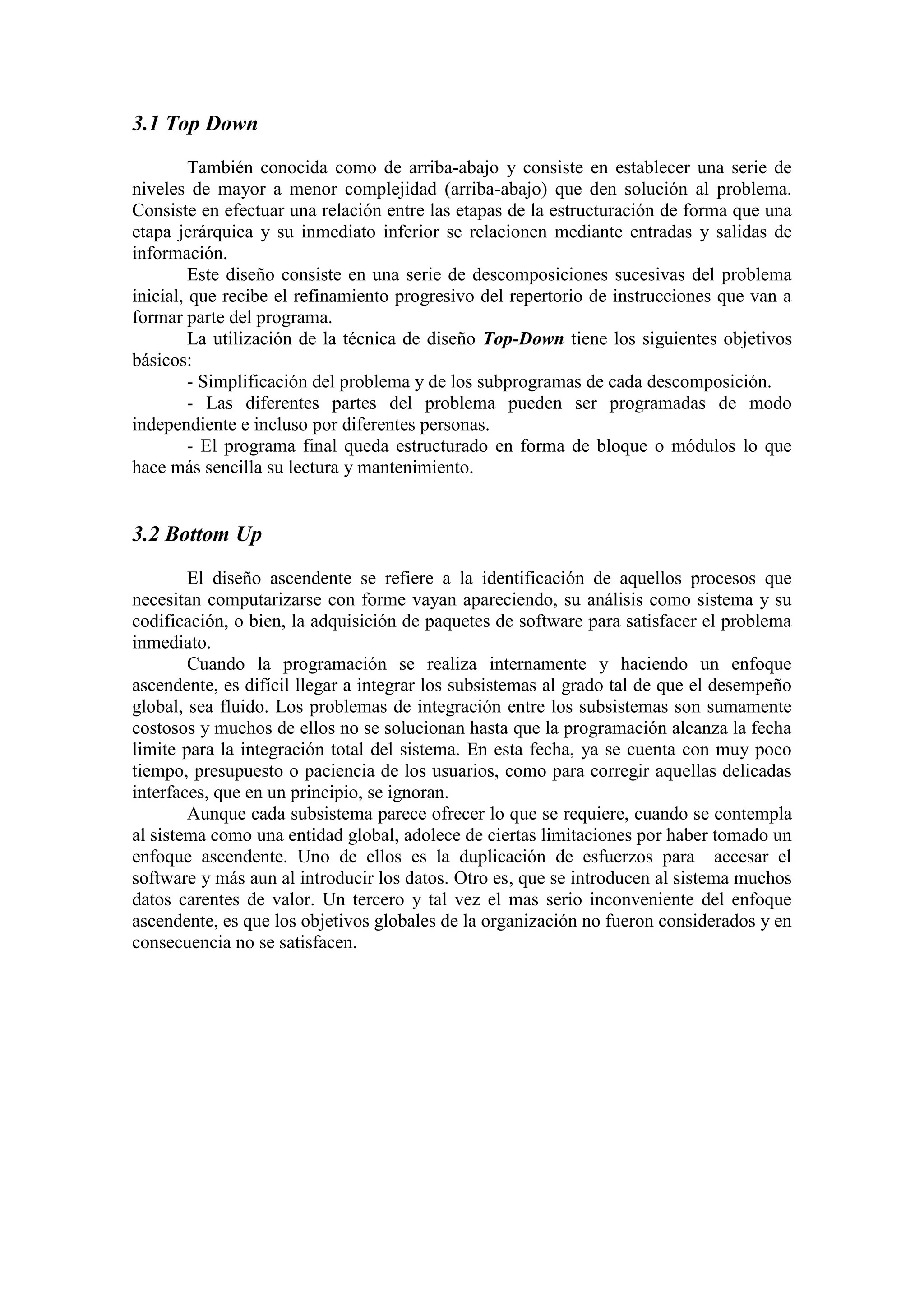 3.1 Top Down
También conocida como de arriba-abajo y consiste en establecer una serie de
niveles de mayor a menor complejidad (arriba-abajo) que den solución al problema.
Consiste en efectuar una relación entre las etapas de la estructuración de forma que una
etapa jerárquica y su inmediato inferior se relacionen mediante entradas y salidas de
información.
Este diseño consiste en una serie de descomposiciones sucesivas del problema
inicial, que recibe el refinamiento progresivo del repertorio de instrucciones que van a
formar parte del programa.
La utilización de la técnica de diseño Top-Down tiene los siguientes objetivos
básicos:
- Simplificación del problema y de los subprogramas de cada descomposición.
- Las diferentes partes del problema pueden ser programadas de modo
independiente e incluso por diferentes personas.
- El programa final queda estructurado en forma de bloque o módulos lo que
hace más sencilla su lectura y mantenimiento.
3.2 Bottom Up
El diseño ascendente se refiere a la identificación de aquellos procesos que
necesitan computarizarse con forme vayan apareciendo, su análisis como sistema y su
codificación, o bien, la adquisición de paquetes de software para satisfacer el problema
inmediato.
Cuando la programación se realiza internamente y haciendo un enfoque
ascendente, es difícil llegar a integrar los subsistemas al grado tal de que el desempeño
global, sea fluido. Los problemas de integración entre los subsistemas son sumamente
costosos y muchos de ellos no se solucionan hasta que la programación alcanza la fecha
limite para la integración total del sistema. En esta fecha, ya se cuenta con muy poco
tiempo, presupuesto o paciencia de los usuarios, como para corregir aquellas delicadas
interfaces, que en un principio, se ignoran.
Aunque cada subsistema parece ofrecer lo que se requiere, cuando se contempla
al sistema como una entidad global, adolece de ciertas limitaciones por haber tomado un
enfoque ascendente. Uno de ellos es la duplicación de esfuerzos para accesar el
software y más aun al introducir los datos. Otro es, que se introducen al sistema muchos
datos carentes de valor. Un tercero y tal vez el mas serio inconveniente del enfoque
ascendente, es que los objetivos globales de la organización no fueron considerados y en
consecuencia no se satisfacen.
 