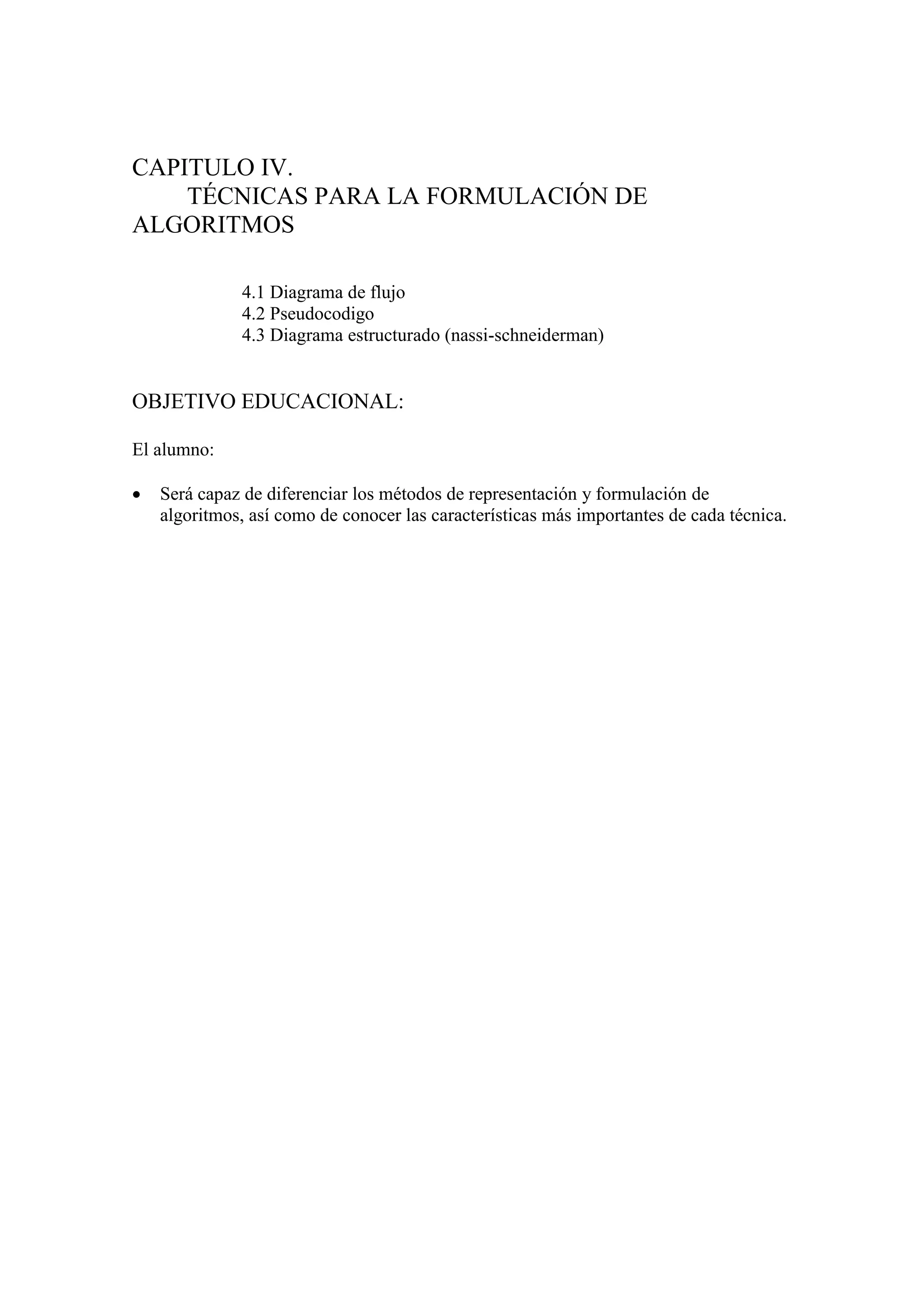 CAPITULO IV.
TÉCNICAS PARA LA FORMULACIÓN DE
ALGORITMOS
4.1 Diagrama de flujo
4.2 Pseudocodigo
4.3 Diagrama estructurado (nassi-schneiderman)
OBJETIVO EDUCACIONAL:
El alumno:
 Será capaz de diferenciar los métodos de representación y formulación de
algoritmos, así como de conocer las características más importantes de cada técnica.
 