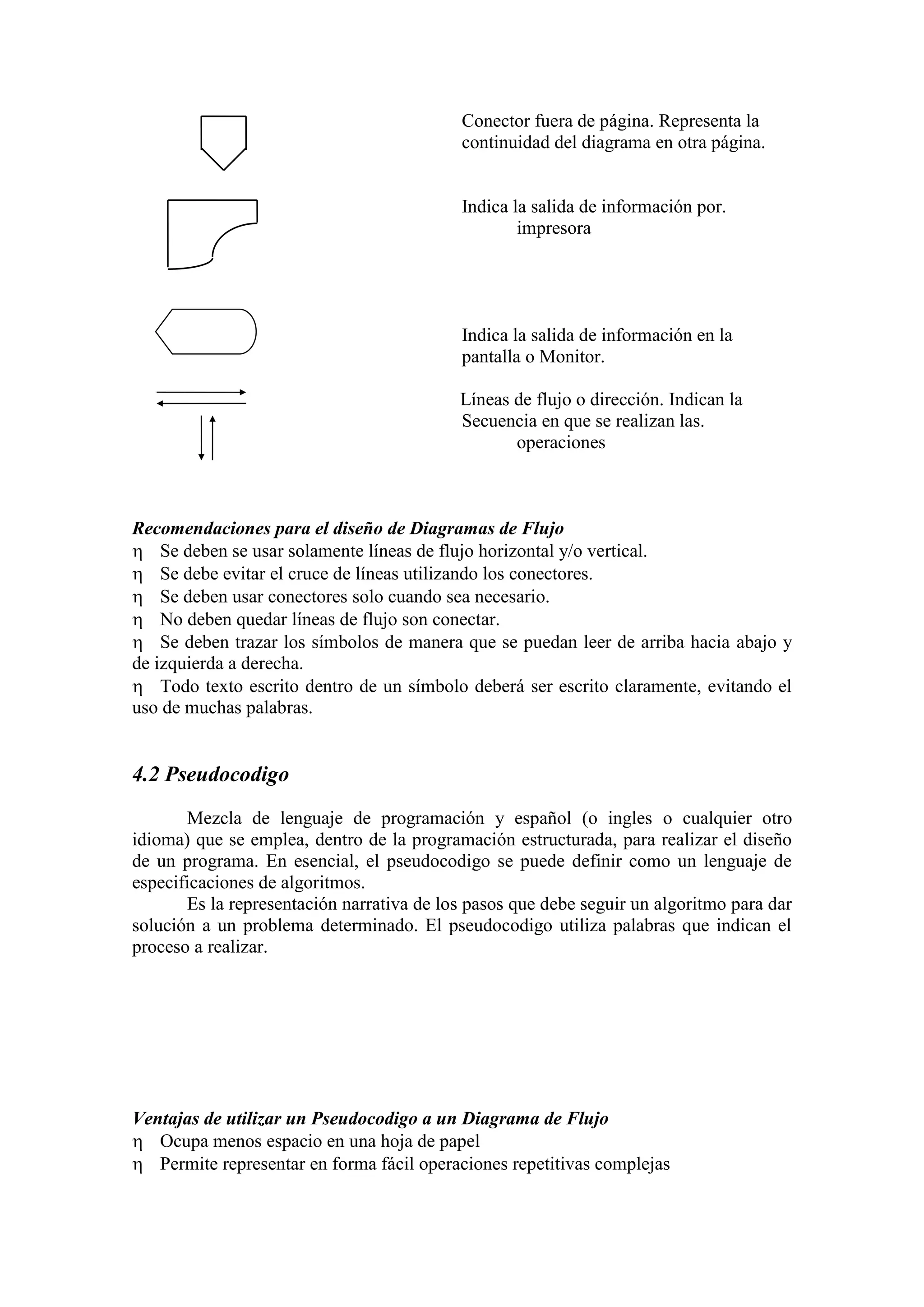 Conector fuera de página. Representa la
continuidad del diagrama en otra página.
Indica la salida de información por.
impresora
Indica la salida de información en la
pantalla o Monitor.
Líneas de flujo o dirección. Indican la
Secuencia en que se realizan las.
operaciones
Recomendaciones para el diseño de Diagramas de Flujo
 Se deben se usar solamente líneas de flujo horizontal y/o vertical.
 Se debe evitar el cruce de líneas utilizando los conectores.
 Se deben usar conectores solo cuando sea necesario.
 No deben quedar líneas de flujo son conectar.
 Se deben trazar los símbolos de manera que se puedan leer de arriba hacia abajo y
de izquierda a derecha.
 Todo texto escrito dentro de un símbolo deberá ser escrito claramente, evitando el
uso de muchas palabras.
4.2 Pseudocodigo
Mezcla de lenguaje de programación y español (o ingles o cualquier otro
idioma) que se emplea, dentro de la programación estructurada, para realizar el diseño
de un programa. En esencial, el pseudocodigo se puede definir como un lenguaje de
especificaciones de algoritmos.
Es la representación narrativa de los pasos que debe seguir un algoritmo para dar
solución a un problema determinado. El pseudocodigo utiliza palabras que indican el
proceso a realizar.
Ventajas de utilizar un Pseudocodigo a un Diagrama de Flujo
 Ocupa menos espacio en una hoja de papel
 Permite representar en forma fácil operaciones repetitivas complejas
 