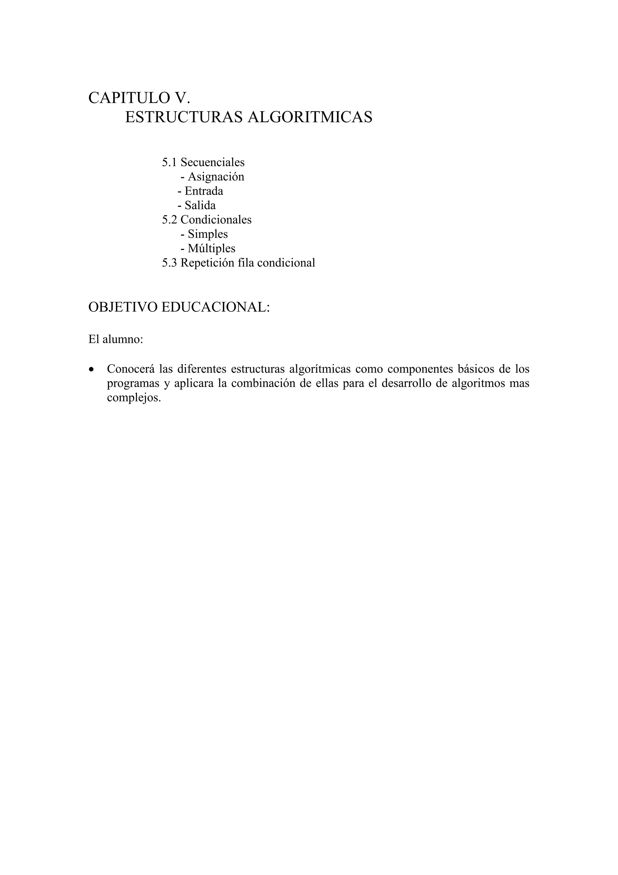 CAPITULO V.
ESTRUCTURAS ALGORITMICAS
5.1 Secuenciales
- Asignación
- Entrada
- Salida
5.2 Condicionales
- Simples
- Múltiples
5.3 Repetición fila condicional
OBJETIVO EDUCACIONAL:
El alumno:
 Conocerá las diferentes estructuras algorítmicas como componentes básicos de los
programas y aplicara la combinación de ellas para el desarrollo de algoritmos mas
complejos.
 
