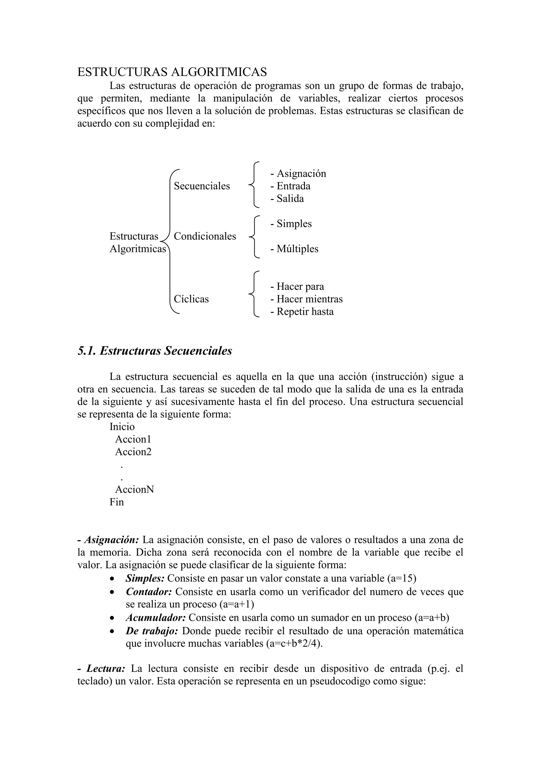 ESTRUCTURAS ALGORITMICAS
Las estructuras de operación de programas son un grupo de formas de trabajo,
que permiten, mediante la manipulación de variables, realizar ciertos procesos
específicos que nos lleven a la solución de problemas. Estas estructuras se clasifican de
acuerdo con su complejidad en:
- Asignación
Secuenciales - Entrada
- Salida
- Simples
Estructuras Condicionales
Algoritmicas - Múltiples
- Hacer para
Cíclicas - Hacer mientras
- Repetir hasta
5.1. Estructuras Secuenciales
La estructura secuencial es aquella en la que una acción (instrucción) sigue a
otra en secuencia. Las tareas se suceden de tal modo que la salida de una es la entrada
de la siguiente y así sucesivamente hasta el fin del proceso. Una estructura secuencial
se representa de la siguiente forma:
Inicio
Accion1
Accion2
.
.
AccionN
Fin
- Asignación: La asignación consiste, en el paso de valores o resultados a una zona de
la memoria. Dicha zona será reconocida con el nombre de la variable que recibe el
valor. La asignación se puede clasificar de la siguiente forma:
 Simples: Consiste en pasar un valor constate a una variable (a=15)
 Contador: Consiste en usarla como un verificador del numero de veces que
se realiza un proceso (a=a+1)
 Acumulador: Consiste en usarla como un sumador en un proceso (a=a+b)
 De trabajo: Donde puede recibir el resultado de una operación matemática
que involucre muchas variables (a=c+b*2/4).
- Lectura: La lectura consiste en recibir desde un dispositivo de entrada (p.ej. el
teclado) un valor. Esta operación se representa en un pseudocodigo como sigue:
 