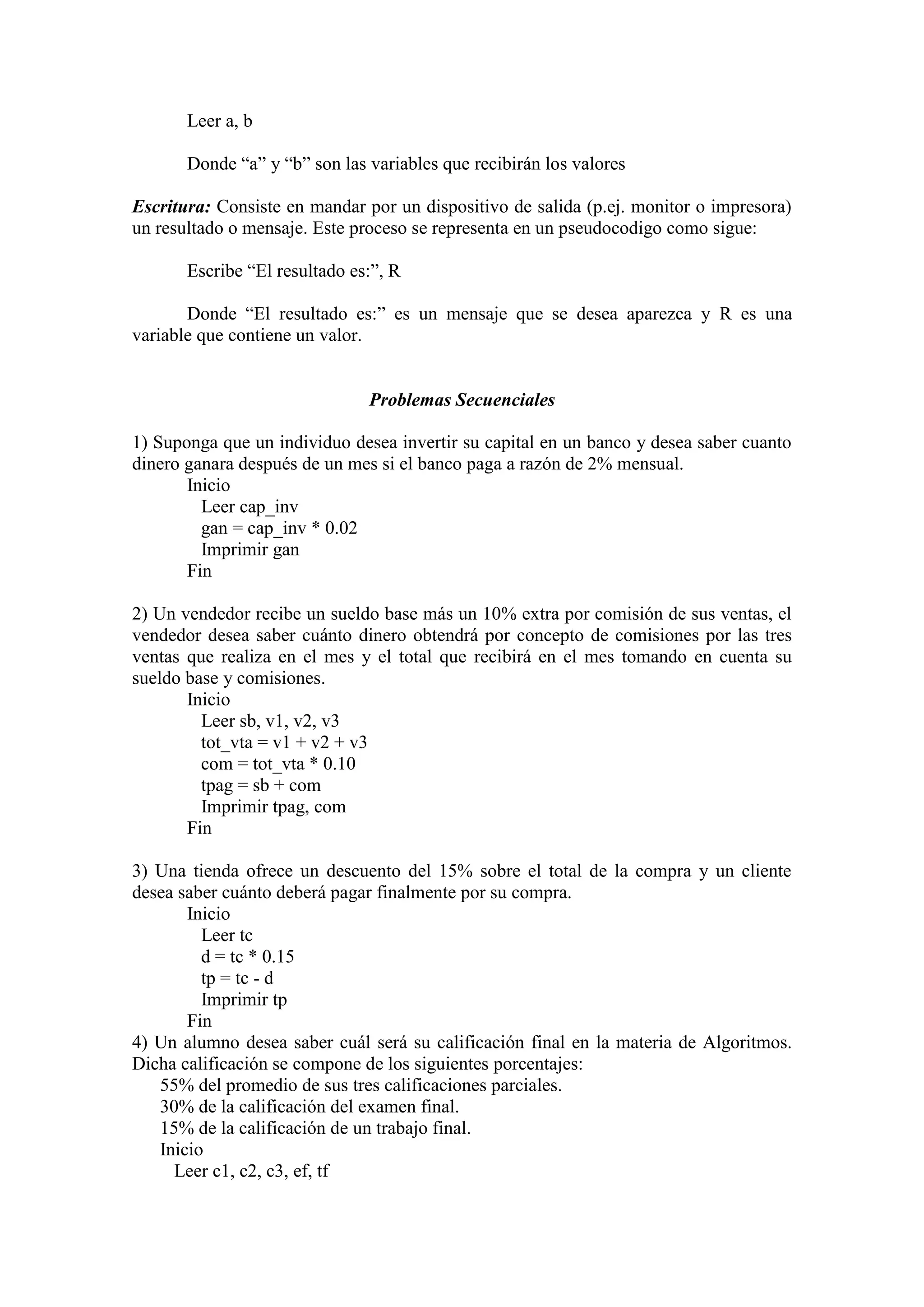 Leer a, b
Donde “a” y “b” son las variables que recibirán los valores
Escritura: Consiste en mandar por un dispositivo de salida (p.ej. monitor o impresora)
un resultado o mensaje. Este proceso se representa en un pseudocodigo como sigue:
Escribe “El resultado es:”, R
Donde “El resultado es:” es un mensaje que se desea aparezca y R es una
variable que contiene un valor.
Problemas Secuenciales
1) Suponga que un individuo desea invertir su capital en un banco y desea saber cuanto
dinero ganara después de un mes si el banco paga a razón de 2% mensual.
Inicio
Leer cap_inv
gan = cap_inv * 0.02
Imprimir gan
Fin
2) Un vendedor recibe un sueldo base más un 10% extra por comisión de sus ventas, el
vendedor desea saber cuánto dinero obtendrá por concepto de comisiones por las tres
ventas que realiza en el mes y el total que recibirá en el mes tomando en cuenta su
sueldo base y comisiones.
Inicio
Leer sb, v1, v2, v3
tot_vta = v1 + v2 + v3
com = tot_vta * 0.10
tpag = sb + com
Imprimir tpag, com
Fin
3) Una tienda ofrece un descuento del 15% sobre el total de la compra y un cliente
desea saber cuánto deberá pagar finalmente por su compra.
Inicio
Leer tc
d = tc * 0.15
tp = tc - d
Imprimir tp
Fin
4) Un alumno desea saber cuál será su calificación final en la materia de Algoritmos.
Dicha calificación se compone de los siguientes porcentajes:
55% del promedio de sus tres calificaciones parciales.
30% de la calificación del examen final.
15% de la calificación de un trabajo final.
Inicio
Leer c1, c2, c3, ef, tf
 