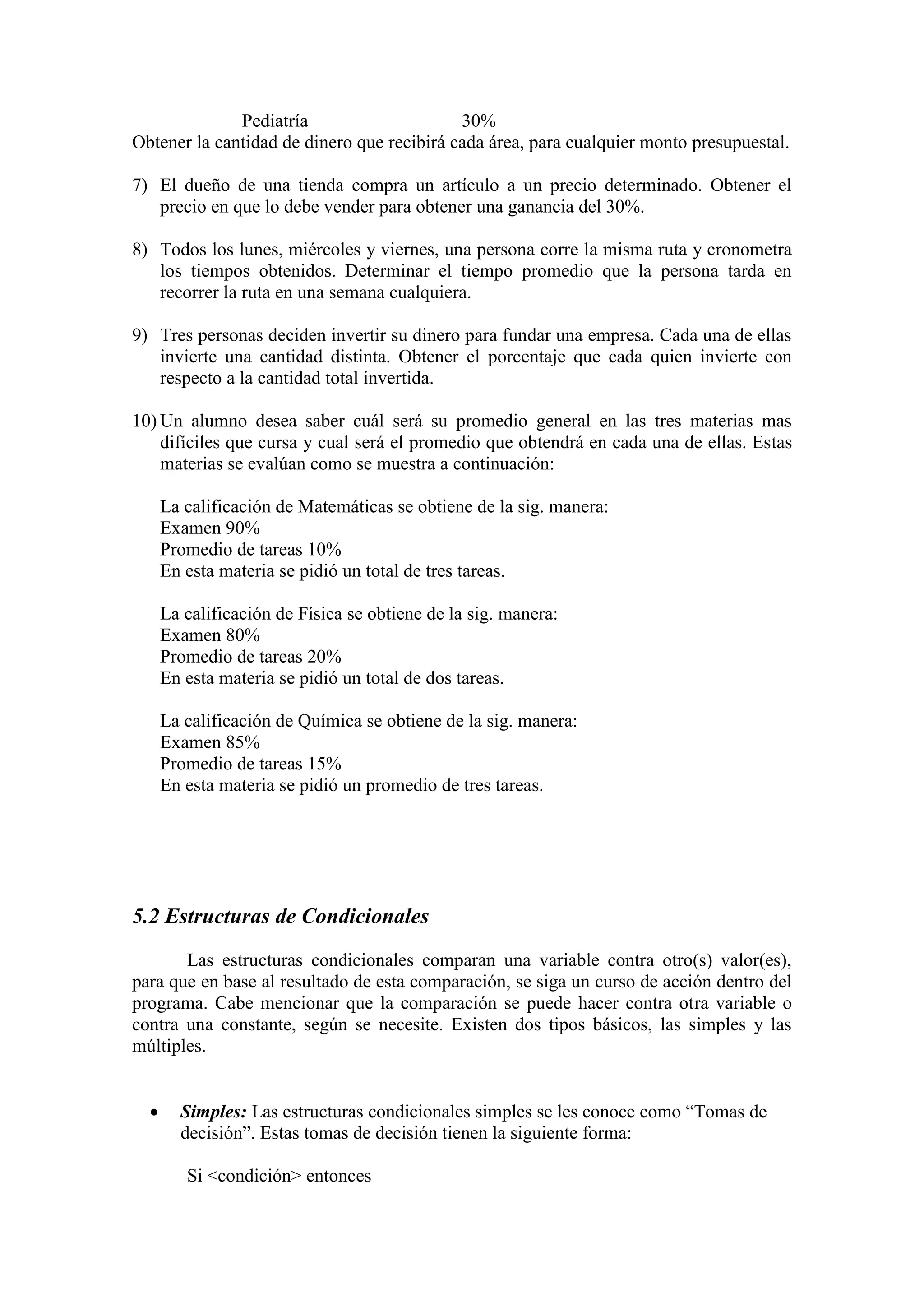 Pediatría 30%
Obtener la cantidad de dinero que recibirá cada área, para cualquier monto presupuestal.
7) El dueño de una tienda compra un artículo a un precio determinado. Obtener el
precio en que lo debe vender para obtener una ganancia del 30%.
8) Todos los lunes, miércoles y viernes, una persona corre la misma ruta y cronometra
los tiempos obtenidos. Determinar el tiempo promedio que la persona tarda en
recorrer la ruta en una semana cualquiera.
9) Tres personas deciden invertir su dinero para fundar una empresa. Cada una de ellas
invierte una cantidad distinta. Obtener el porcentaje que cada quien invierte con
respecto a la cantidad total invertida.
10) Un alumno desea saber cuál será su promedio general en las tres materias mas
difíciles que cursa y cual será el promedio que obtendrá en cada una de ellas. Estas
materias se evalúan como se muestra a continuación:
La calificación de Matemáticas se obtiene de la sig. manera:
Examen 90%
Promedio de tareas 10%
En esta materia se pidió un total de tres tareas.
La calificación de Física se obtiene de la sig. manera:
Examen 80%
Promedio de tareas 20%
En esta materia se pidió un total de dos tareas.
La calificación de Química se obtiene de la sig. manera:
Examen 85%
Promedio de tareas 15%
En esta materia se pidió un promedio de tres tareas.
5.2 Estructuras de Condicionales
Las estructuras condicionales comparan una variable contra otro(s) valor(es),
para que en base al resultado de esta comparación, se siga un curso de acción dentro del
programa. Cabe mencionar que la comparación se puede hacer contra otra variable o
contra una constante, según se necesite. Existen dos tipos básicos, las simples y las
múltiples.
 Simples: Las estructuras condicionales simples se les conoce como “Tomas de
decisión”. Estas tomas de decisión tienen la siguiente forma:
Si <condición> entonces
 