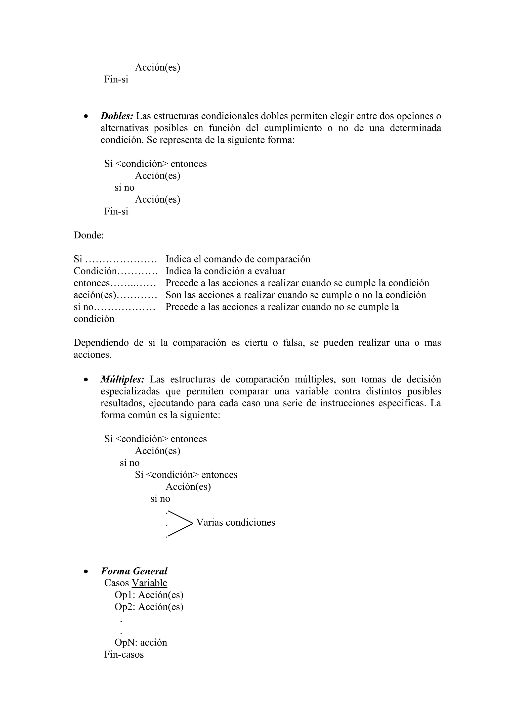 Acción(es)
Fin-si
 Dobles: Las estructuras condicionales dobles permiten elegir entre dos opciones o
alternativas posibles en función del cumplimiento o no de una determinada
condición. Se representa de la siguiente forma:
Si <condición> entonces
Acción(es)
si no
Acción(es)
Fin-si
Donde:
Si ………………… Indica el comando de comparación
Condición………… Indica la condición a evaluar
entonces……..…… Precede a las acciones a realizar cuando se cumple la condición
acción(es)………… Son las acciones a realizar cuando se cumple o no la condición
si no……………… Precede a las acciones a realizar cuando no se cumple la
condición
Dependiendo de si la comparación es cierta o falsa, se pueden realizar una o mas
acciones.
 Múltiples: Las estructuras de comparación múltiples, son tomas de decisión
especializadas que permiten comparar una variable contra distintos posibles
resultados, ejecutando para cada caso una serie de instrucciones especificas. La
forma común es la siguiente:
Si <condición> entonces
Acción(es)
si no
Si <condición> entonces
Acción(es)
si no
.
. Varias condiciones
.
 Forma General
Casos Variable
Op1: Acción(es)
Op2: Acción(es)
.
.
OpN: acción
Fin-casos
 