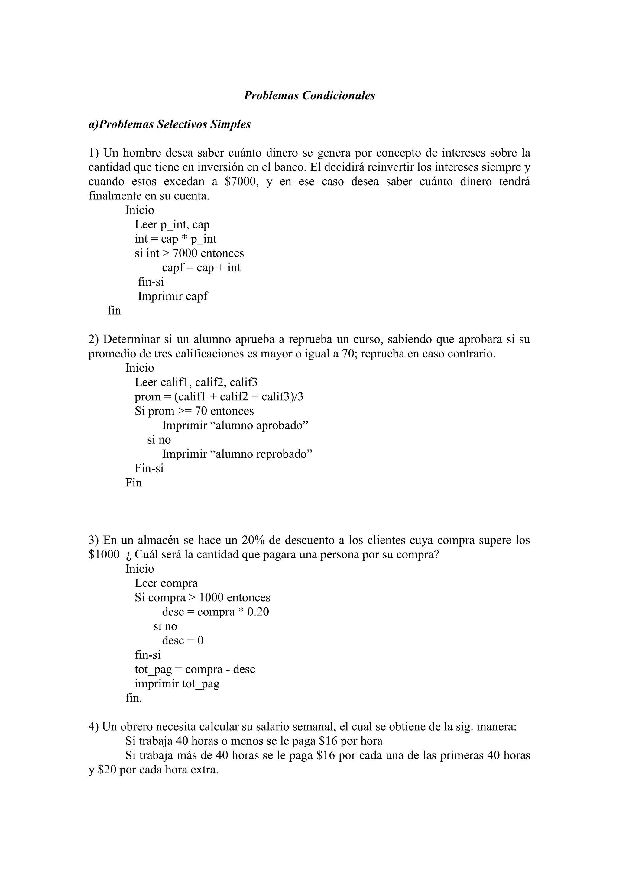 Problemas Condicionales
a)Problemas Selectivos Simples
1) Un hombre desea saber cuánto dinero se genera por concepto de intereses sobre la
cantidad que tiene en inversión en el banco. El decidirá reinvertir los intereses siempre y
cuando estos excedan a $7000, y en ese caso desea saber cuánto dinero tendrá
finalmente en su cuenta.
Inicio
Leer p_int, cap
int = cap * p_int
si int > 7000 entonces
capf = cap + int
fin-si
Imprimir capf
fin
2) Determinar si un alumno aprueba a reprueba un curso, sabiendo que aprobara si su
promedio de tres calificaciones es mayor o igual a 70; reprueba en caso contrario.
Inicio
Leer calif1, calif2, calif3
prom = (calif1 + calif2 + calif3)/3
Si prom >= 70 entonces
Imprimir “alumno aprobado”
si no
Imprimir “alumno reprobado”
Fin-si
Fin
3) En un almacén se hace un 20% de descuento a los clientes cuya compra supere los
$1000 ¿ Cuál será la cantidad que pagara una persona por su compra?
Inicio
Leer compra
Si compra > 1000 entonces
desc = compra * 0.20
si no
desc = 0
fin-si
tot_pag = compra - desc
imprimir tot_pag
fin.
4) Un obrero necesita calcular su salario semanal, el cual se obtiene de la sig. manera:
Si trabaja 40 horas o menos se le paga $16 por hora
Si trabaja más de 40 horas se le paga $16 por cada una de las primeras 40 horas
y $20 por cada hora extra.
 