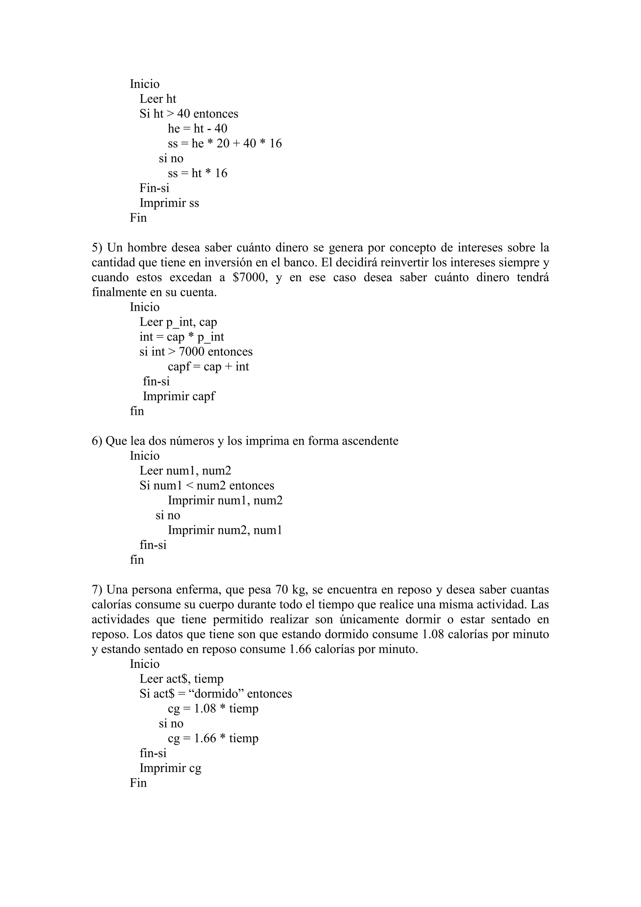 Inicio
Leer ht
Si ht > 40 entonces
he = ht - 40
ss = he * 20 + 40 * 16
si no
ss = ht * 16
Fin-si
Imprimir ss
Fin
5) Un hombre desea saber cuánto dinero se genera por concepto de intereses sobre la
cantidad que tiene en inversión en el banco. El decidirá reinvertir los intereses siempre y
cuando estos excedan a $7000, y en ese caso desea saber cuánto dinero tendrá
finalmente en su cuenta.
Inicio
Leer p_int, cap
int = cap * p_int
si int > 7000 entonces
capf = cap + int
fin-si
Imprimir capf
fin
6) Que lea dos números y los imprima en forma ascendente
Inicio
Leer num1, num2
Si num1 < num2 entonces
Imprimir num1, num2
si no
Imprimir num2, num1
fin-si
fin
7) Una persona enferma, que pesa 70 kg, se encuentra en reposo y desea saber cuantas
calorías consume su cuerpo durante todo el tiempo que realice una misma actividad. Las
actividades que tiene permitido realizar son únicamente dormir o estar sentado en
reposo. Los datos que tiene son que estando dormido consume 1.08 calorías por minuto
y estando sentado en reposo consume 1.66 calorías por minuto.
Inicio
Leer act$, tiemp
Si act$ = “dormido” entonces
cg = 1.08 * tiemp
si no
cg = 1.66 * tiemp
fin-si
Imprimir cg
Fin
 