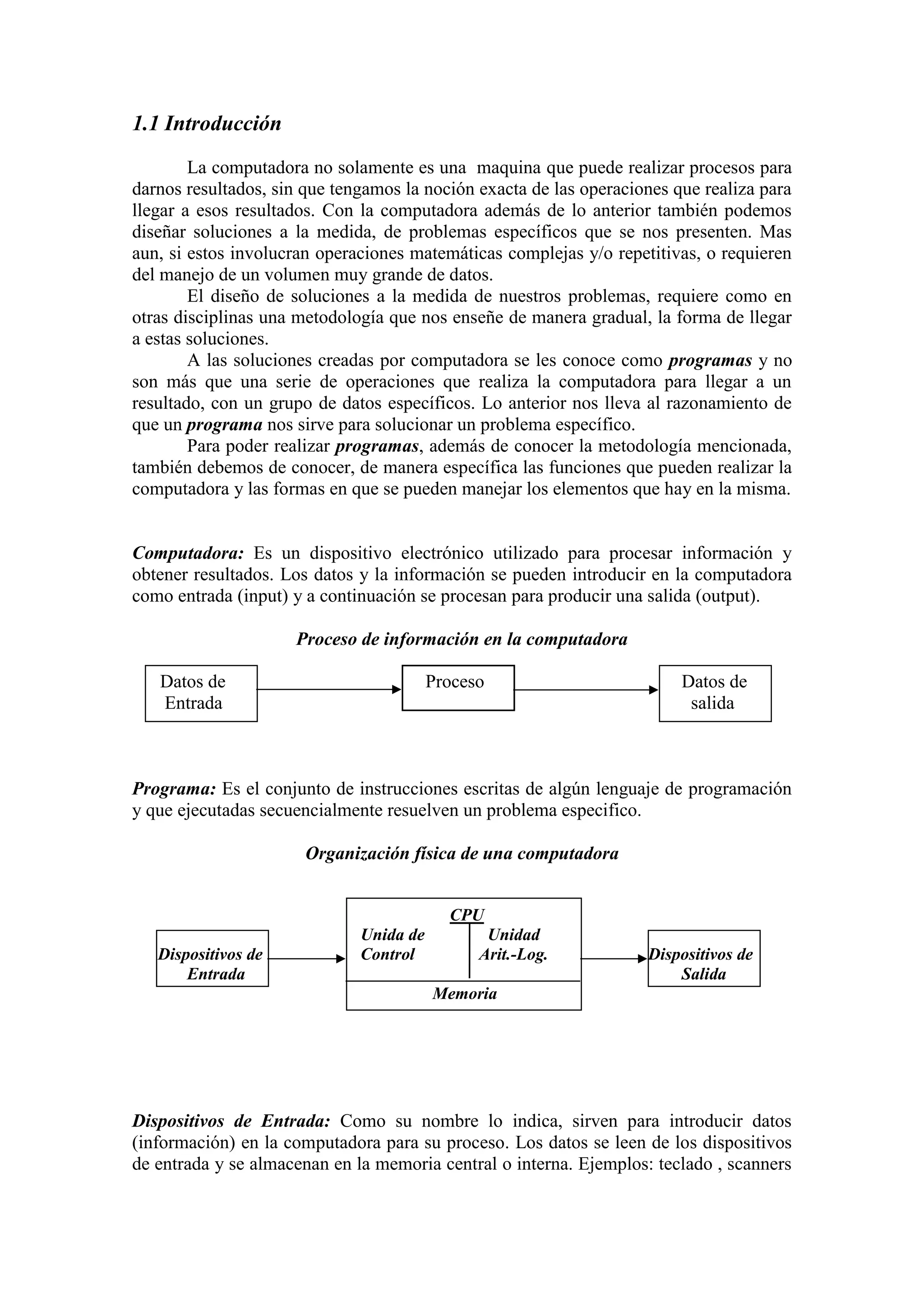 1.1 Introducción
La computadora no solamente es una maquina que puede realizar procesos para
darnos resultados, sin que tengamos la noción exacta de las operaciones que realiza para
llegar a esos resultados. Con la computadora además de lo anterior también podemos
diseñar soluciones a la medida, de problemas específicos que se nos presenten. Mas
aun, si estos involucran operaciones matemáticas complejas y/o repetitivas, o requieren
del manejo de un volumen muy grande de datos.
El diseño de soluciones a la medida de nuestros problemas, requiere como en
otras disciplinas una metodología que nos enseñe de manera gradual, la forma de llegar
a estas soluciones.
A las soluciones creadas por computadora se les conoce como programas y no
son más que una serie de operaciones que realiza la computadora para llegar a un
resultado, con un grupo de datos específicos. Lo anterior nos lleva al razonamiento de
que un programa nos sirve para solucionar un problema específico.
Para poder realizar programas, además de conocer la metodología mencionada,
también debemos de conocer, de manera específica las funciones que pueden realizar la
computadora y las formas en que se pueden manejar los elementos que hay en la misma.
Computadora: Es un dispositivo electrónico utilizado para procesar información y
obtener resultados. Los datos y la información se pueden introducir en la computadora
como entrada (input) y a continuación se procesan para producir una salida (output).
Proceso de información en la computadora
Datos de Proceso Datos de
Entrada salida
Programa: Es el conjunto de instrucciones escritas de algún lenguaje de programación
y que ejecutadas secuencialmente resuelven un problema especifico.
Organización física de una computadora
CPU
Unida de Unidad
Dispositivos de Control Arit.-Log. Dispositivos de
Entrada Salida
Memoria
Dispositivos de Entrada: Como su nombre lo indica, sirven para introducir datos
(información) en la computadora para su proceso. Los datos se leen de los dispositivos
de entrada y se almacenan en la memoria central o interna. Ejemplos: teclado , scanners
 