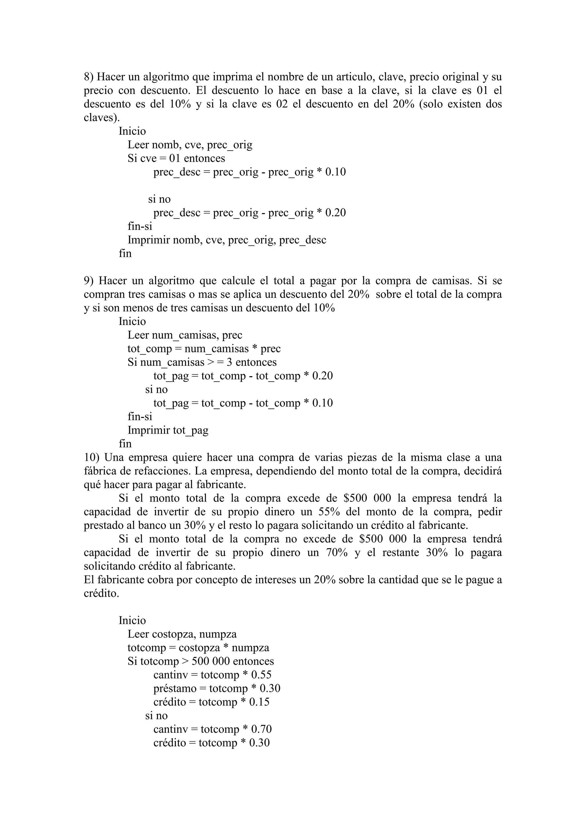 8) Hacer un algoritmo que imprima el nombre de un articulo, clave, precio original y su
precio con descuento. El descuento lo hace en base a la clave, si la clave es 01 el
descuento es del 10% y si la clave es 02 el descuento en del 20% (solo existen dos
claves).
Inicio
Leer nomb, cve, prec_orig
Si cve = 01 entonces
prec_desc = prec_orig - prec_orig * 0.10
si no
prec_desc = prec_orig - prec_orig * 0.20
fin-si
Imprimir nomb, cve, prec_orig, prec_desc
fin
9) Hacer un algoritmo que calcule el total a pagar por la compra de camisas. Si se
compran tres camisas o mas se aplica un descuento del 20% sobre el total de la compra
y si son menos de tres camisas un descuento del 10%
Inicio
Leer num_camisas, prec
tot_comp = num_camisas * prec
Si num_camisas > = 3 entonces
tot_pag = tot_comp - tot_comp * 0.20
si no
tot_pag = tot_comp - tot_comp * 0.10
fin-si
Imprimir tot_pag
fin
10) Una empresa quiere hacer una compra de varias piezas de la misma clase a una
fábrica de refacciones. La empresa, dependiendo del monto total de la compra, decidirá
qué hacer para pagar al fabricante.
Si el monto total de la compra excede de $500 000 la empresa tendrá la
capacidad de invertir de su propio dinero un 55% del monto de la compra, pedir
prestado al banco un 30% y el resto lo pagara solicitando un crédito al fabricante.
Si el monto total de la compra no excede de $500 000 la empresa tendrá
capacidad de invertir de su propio dinero un 70% y el restante 30% lo pagara
solicitando crédito al fabricante.
El fabricante cobra por concepto de intereses un 20% sobre la cantidad que se le pague a
crédito.
Inicio
Leer costopza, numpza
totcomp = costopza * numpza
Si totcomp > 500 000 entonces
cantinv = totcomp * 0.55
préstamo = totcomp * 0.30
crédito = totcomp * 0.15
si no
cantinv = totcomp * 0.70
crédito = totcomp * 0.30
 