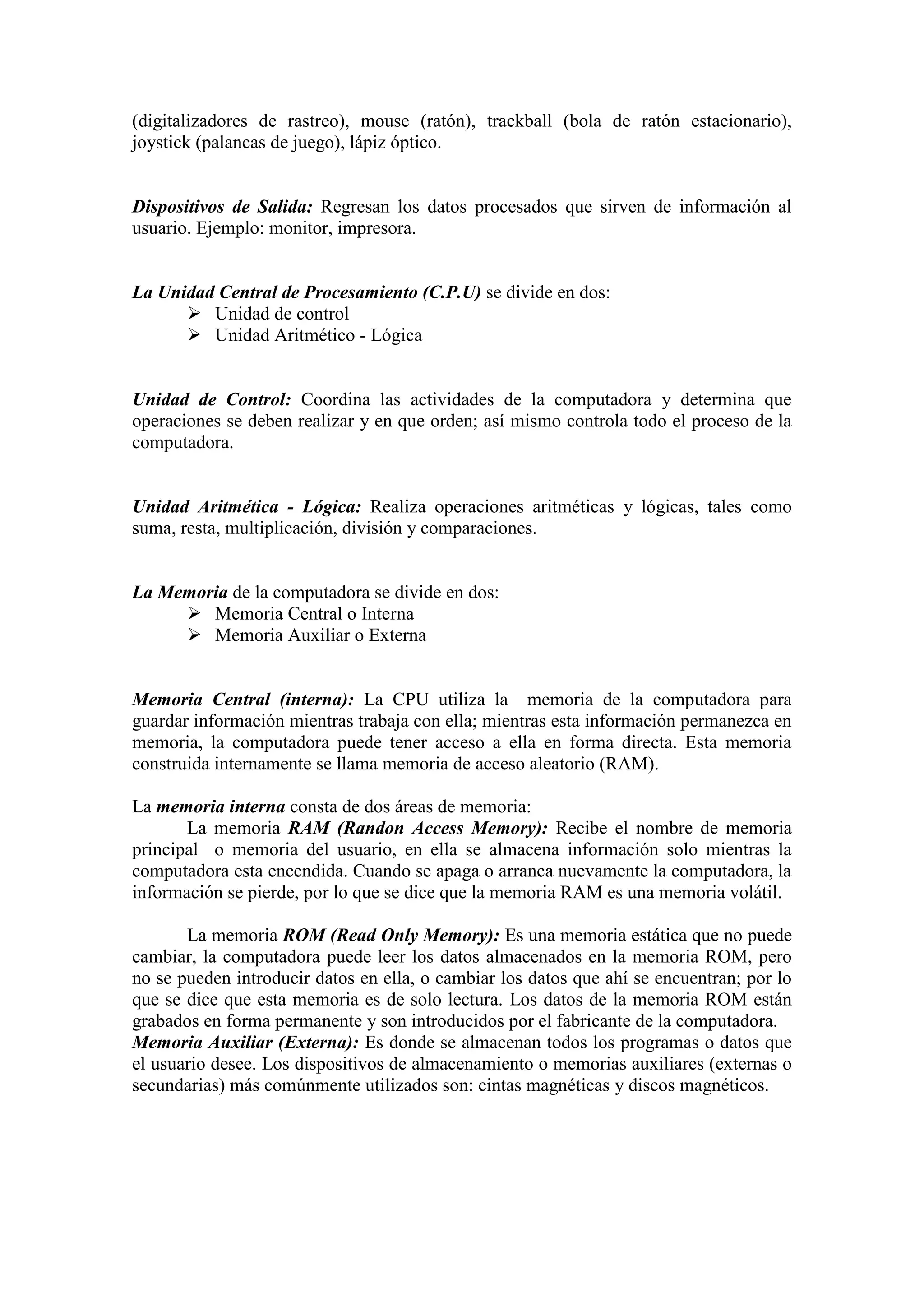 (digitalizadores de rastreo), mouse (ratón), trackball (bola de ratón estacionario),
joystick (palancas de juego), lápiz óptico.
Dispositivos de Salida: Regresan los datos procesados que sirven de información al
usuario. Ejemplo: monitor, impresora.
La Unidad Central de Procesamiento (C.P.U) se divide en dos:
 Unidad de control
 Unidad Aritmético - Lógica
Unidad de Control: Coordina las actividades de la computadora y determina que
operaciones se deben realizar y en que orden; así mismo controla todo el proceso de la
computadora.
Unidad Aritmética - Lógica: Realiza operaciones aritméticas y lógicas, tales como
suma, resta, multiplicación, división y comparaciones.
La Memoria de la computadora se divide en dos:
 Memoria Central o Interna
 Memoria Auxiliar o Externa
Memoria Central (interna): La CPU utiliza la memoria de la computadora para
guardar información mientras trabaja con ella; mientras esta información permanezca en
memoria, la computadora puede tener acceso a ella en forma directa. Esta memoria
construida internamente se llama memoria de acceso aleatorio (RAM).
La memoria interna consta de dos áreas de memoria:
La memoria RAM (Randon Access Memory): Recibe el nombre de memoria
principal o memoria del usuario, en ella se almacena información solo mientras la
computadora esta encendida. Cuando se apaga o arranca nuevamente la computadora, la
información se pierde, por lo que se dice que la memoria RAM es una memoria volátil.
La memoria ROM (Read Only Memory): Es una memoria estática que no puede
cambiar, la computadora puede leer los datos almacenados en la memoria ROM, pero
no se pueden introducir datos en ella, o cambiar los datos que ahí se encuentran; por lo
que se dice que esta memoria es de solo lectura. Los datos de la memoria ROM están
grabados en forma permanente y son introducidos por el fabricante de la computadora.
Memoria Auxiliar (Externa): Es donde se almacenan todos los programas o datos que
el usuario desee. Los dispositivos de almacenamiento o memorias auxiliares (externas o
secundarias) más comúnmente utilizados son: cintas magnéticas y discos magnéticos.
 