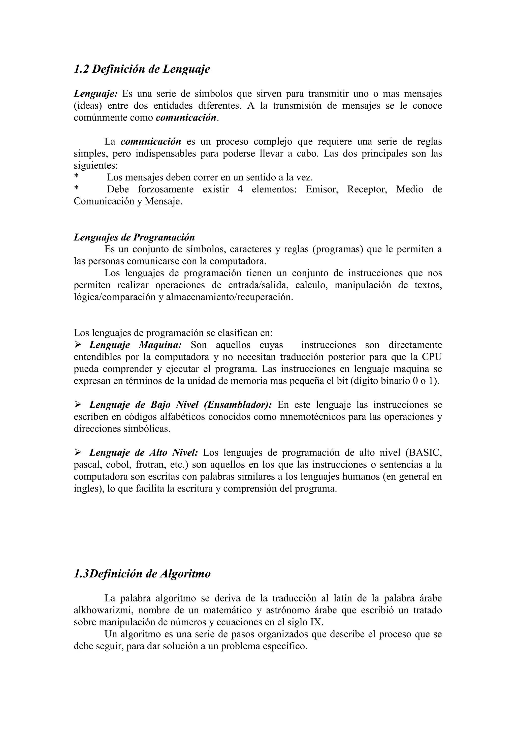 1.2 Definición de Lenguaje
Lenguaje: Es una serie de símbolos que sirven para transmitir uno o mas mensajes
(ideas) entre dos entidades diferentes. A la transmisión de mensajes se le conoce
comúnmente como comunicación.
La comunicación es un proceso complejo que requiere una serie de reglas
simples, pero indispensables para poderse llevar a cabo. Las dos principales son las
siguientes:
* Los mensajes deben correr en un sentido a la vez.
* Debe forzosamente existir 4 elementos: Emisor, Receptor, Medio de
Comunicación y Mensaje.
Lenguajes de Programación
Es un conjunto de símbolos, caracteres y reglas (programas) que le permiten a
las personas comunicarse con la computadora.
Los lenguajes de programación tienen un conjunto de instrucciones que nos
permiten realizar operaciones de entrada/salida, calculo, manipulación de textos,
lógica/comparación y almacenamiento/recuperación.
Los lenguajes de programación se clasifican en:
 Lenguaje Maquina: Son aquellos cuyas instrucciones son directamente
entendibles por la computadora y no necesitan traducción posterior para que la CPU
pueda comprender y ejecutar el programa. Las instrucciones en lenguaje maquina se
expresan en términos de la unidad de memoria mas pequeña el bit (dígito binario 0 o 1).
 Lenguaje de Bajo Nivel (Ensamblador): En este lenguaje las instrucciones se
escriben en códigos alfabéticos conocidos como mnemotécnicos para las operaciones y
direcciones simbólicas.
 Lenguaje de Alto Nivel: Los lenguajes de programación de alto nivel (BASIC,
pascal, cobol, frotran, etc.) son aquellos en los que las instrucciones o sentencias a la
computadora son escritas con palabras similares a los lenguajes humanos (en general en
ingles), lo que facilita la escritura y comprensión del programa.
1.3Definición de Algoritmo
La palabra algoritmo se deriva de la traducción al latín de la palabra árabe
alkhowarizmi, nombre de un matemático y astrónomo árabe que escribió un tratado
sobre manipulación de números y ecuaciones en el siglo IX.
Un algoritmo es una serie de pasos organizados que describe el proceso que se
debe seguir, para dar solución a un problema específico.
 