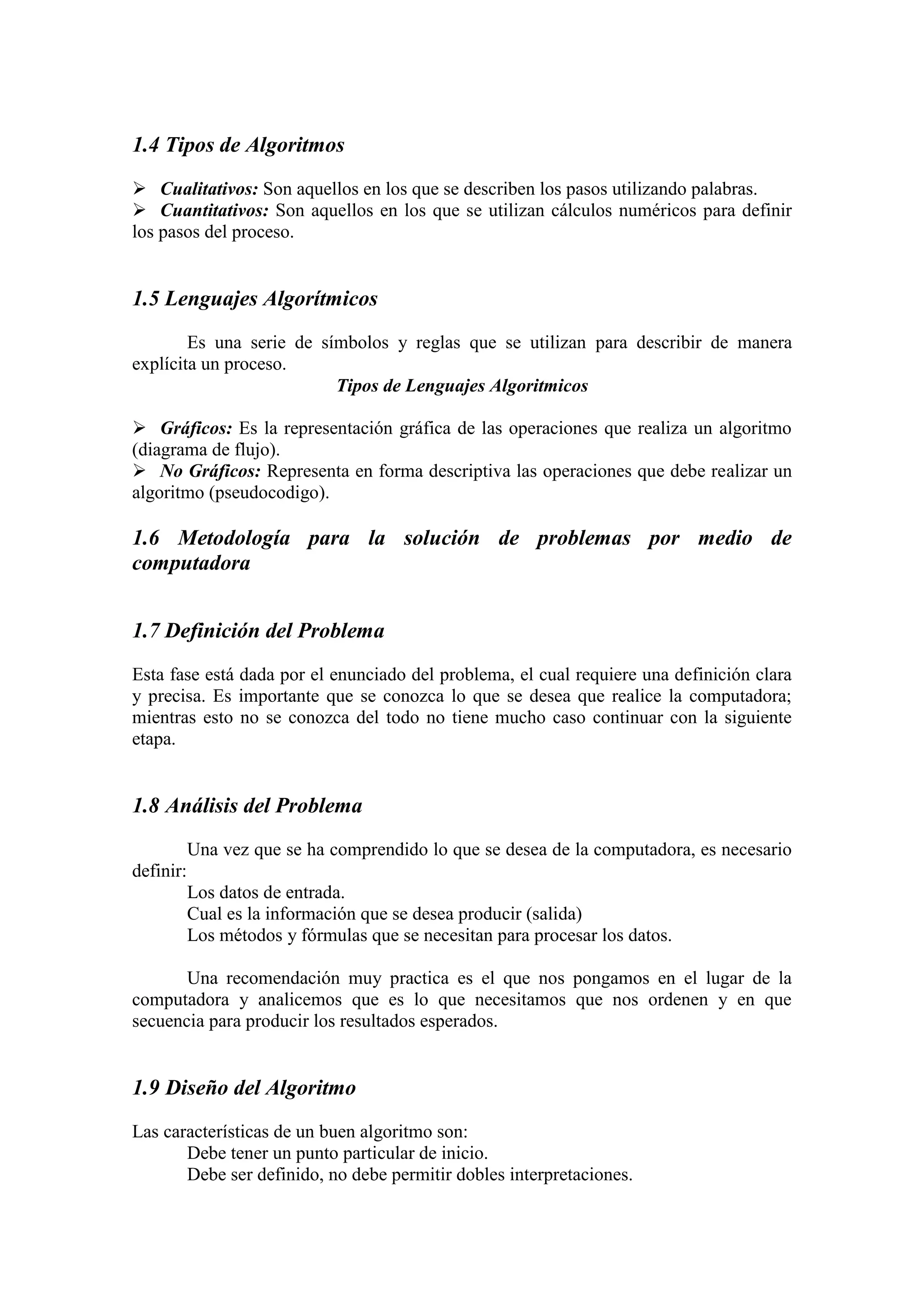 1.4 Tipos de Algoritmos
 Cualitativos: Son aquellos en los que se describen los pasos utilizando palabras.
 Cuantitativos: Son aquellos en los que se utilizan cálculos numéricos para definir
los pasos del proceso.
1.5 Lenguajes Algorítmicos
Es una serie de símbolos y reglas que se utilizan para describir de manera
explícita un proceso.
Tipos de Lenguajes Algoritmicos
 Gráficos: Es la representación gráfica de las operaciones que realiza un algoritmo
(diagrama de flujo).
 No Gráficos: Representa en forma descriptiva las operaciones que debe realizar un
algoritmo (pseudocodigo).
1.6 Metodología para la solución de problemas por medio de
computadora
1.7 Definición del Problema
Esta fase está dada por el enunciado del problema, el cual requiere una definición clara
y precisa. Es importante que se conozca lo que se desea que realice la computadora;
mientras esto no se conozca del todo no tiene mucho caso continuar con la siguiente
etapa.
1.8 Análisis del Problema
Una vez que se ha comprendido lo que se desea de la computadora, es necesario
definir:
Los datos de entrada.
Cual es la información que se desea producir (salida)
Los métodos y fórmulas que se necesitan para procesar los datos.
Una recomendación muy practica es el que nos pongamos en el lugar de la
computadora y analicemos que es lo que necesitamos que nos ordenen y en que
secuencia para producir los resultados esperados.
1.9 Diseño del Algoritmo
Las características de un buen algoritmo son:
Debe tener un punto particular de inicio.
Debe ser definido, no debe permitir dobles interpretaciones.
 