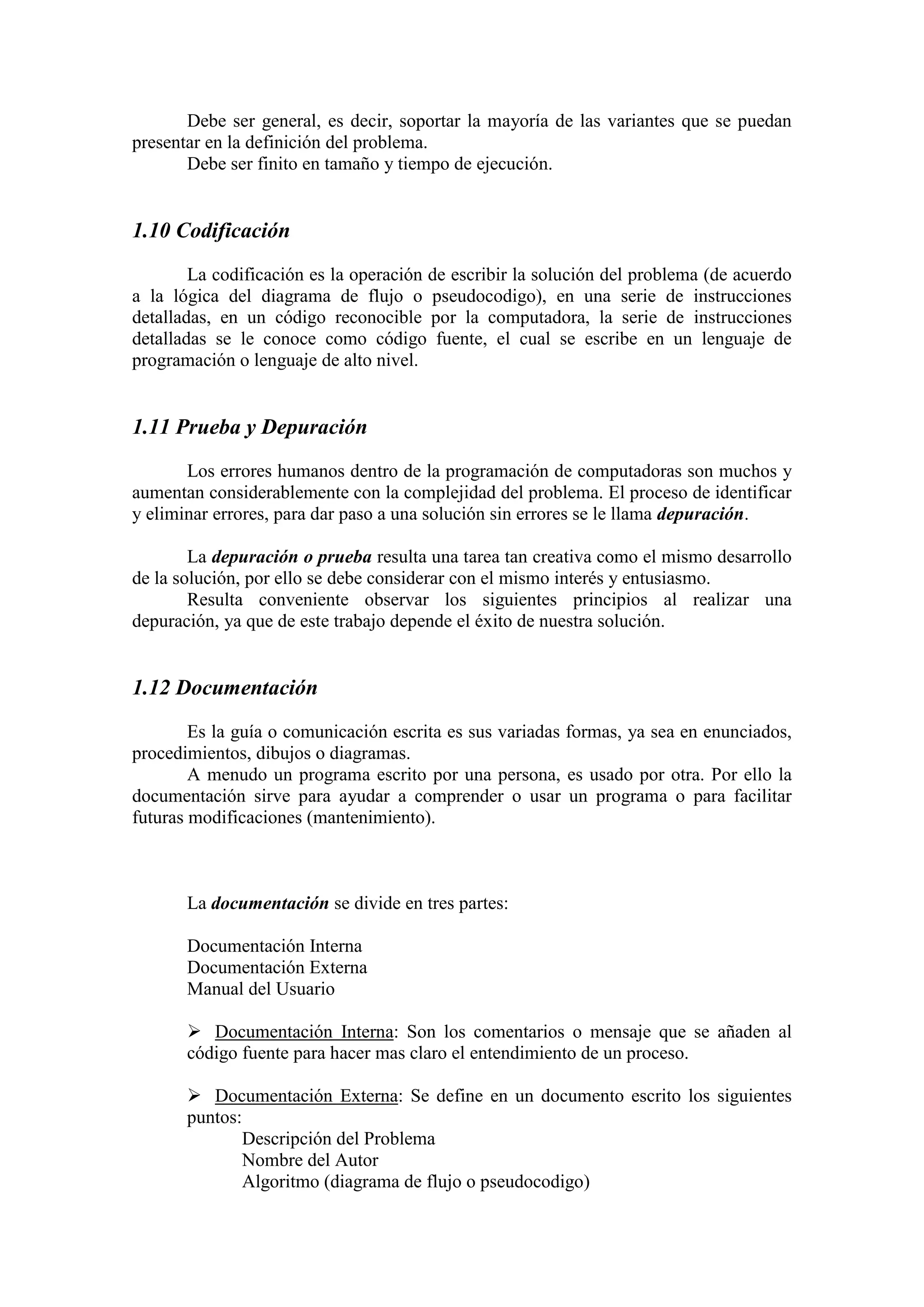 Debe ser general, es decir, soportar la mayoría de las variantes que se puedan
presentar en la definición del problema.
Debe ser finito en tamaño y tiempo de ejecución.
1.10 Codificación
La codificación es la operación de escribir la solución del problema (de acuerdo
a la lógica del diagrama de flujo o pseudocodigo), en una serie de instrucciones
detalladas, en un código reconocible por la computadora, la serie de instrucciones
detalladas se le conoce como código fuente, el cual se escribe en un lenguaje de
programación o lenguaje de alto nivel.
1.11 Prueba y Depuración
Los errores humanos dentro de la programación de computadoras son muchos y
aumentan considerablemente con la complejidad del problema. El proceso de identificar
y eliminar errores, para dar paso a una solución sin errores se le llama depuración.
La depuración o prueba resulta una tarea tan creativa como el mismo desarrollo
de la solución, por ello se debe considerar con el mismo interés y entusiasmo.
Resulta conveniente observar los siguientes principios al realizar una
depuración, ya que de este trabajo depende el éxito de nuestra solución.
1.12 Documentación
Es la guía o comunicación escrita es sus variadas formas, ya sea en enunciados,
procedimientos, dibujos o diagramas.
A menudo un programa escrito por una persona, es usado por otra. Por ello la
documentación sirve para ayudar a comprender o usar un programa o para facilitar
futuras modificaciones (mantenimiento).
La documentación se divide en tres partes:
Documentación Interna
Documentación Externa
Manual del Usuario
 Documentación Interna: Son los comentarios o mensaje que se añaden al
código fuente para hacer mas claro el entendimiento de un proceso.
 Documentación Externa: Se define en un documento escrito los siguientes
puntos:
Descripción del Problema
Nombre del Autor
Algoritmo (diagrama de flujo o pseudocodigo)
 