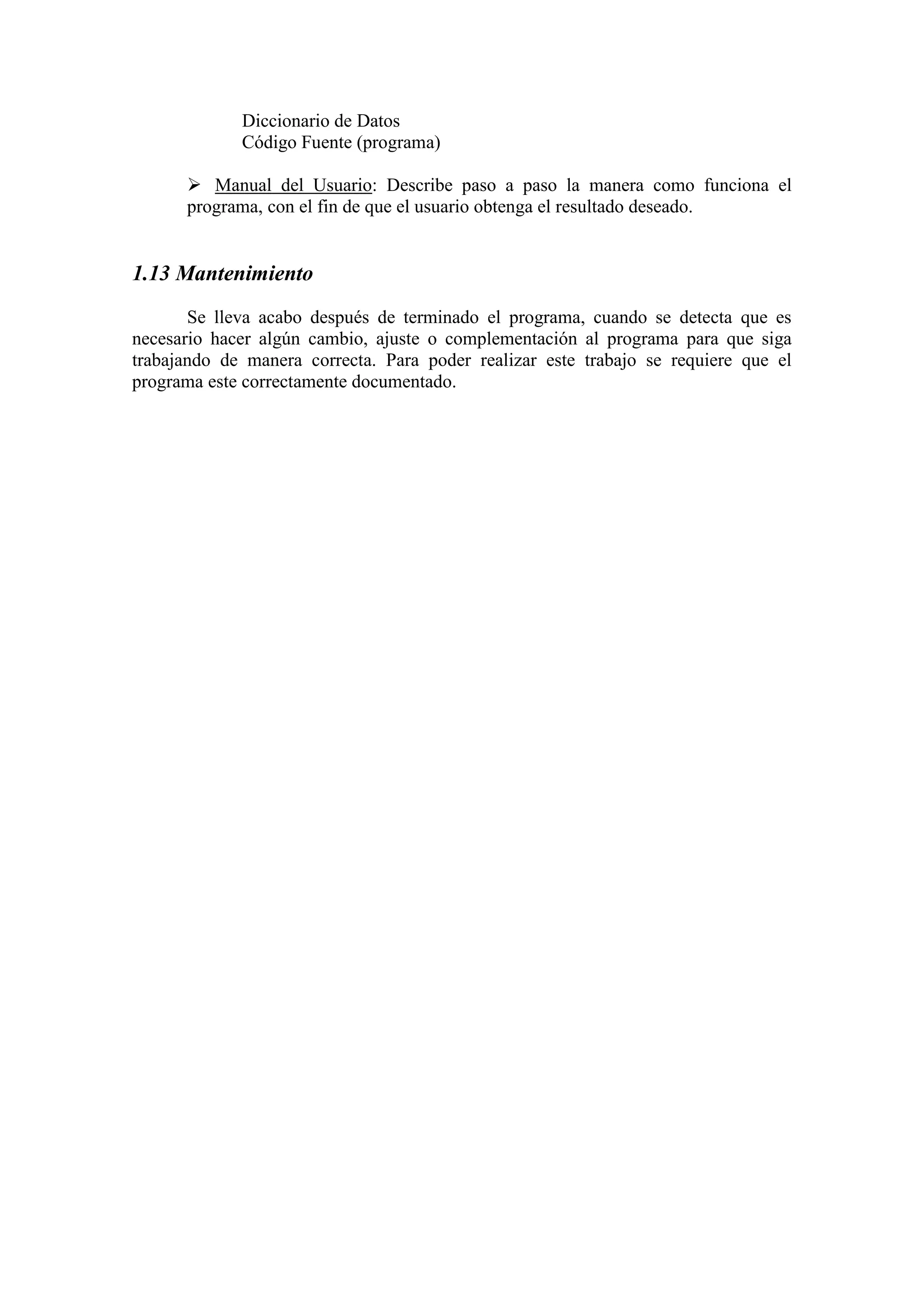 Diccionario de Datos
Código Fuente (programa)
 Manual del Usuario: Describe paso a paso la manera como funciona el
programa, con el fin de que el usuario obtenga el resultado deseado.
1.13 Mantenimiento
Se lleva acabo después de terminado el programa, cuando se detecta que es
necesario hacer algún cambio, ajuste o complementación al programa para que siga
trabajando de manera correcta. Para poder realizar este trabajo se requiere que el
programa este correctamente documentado.
 