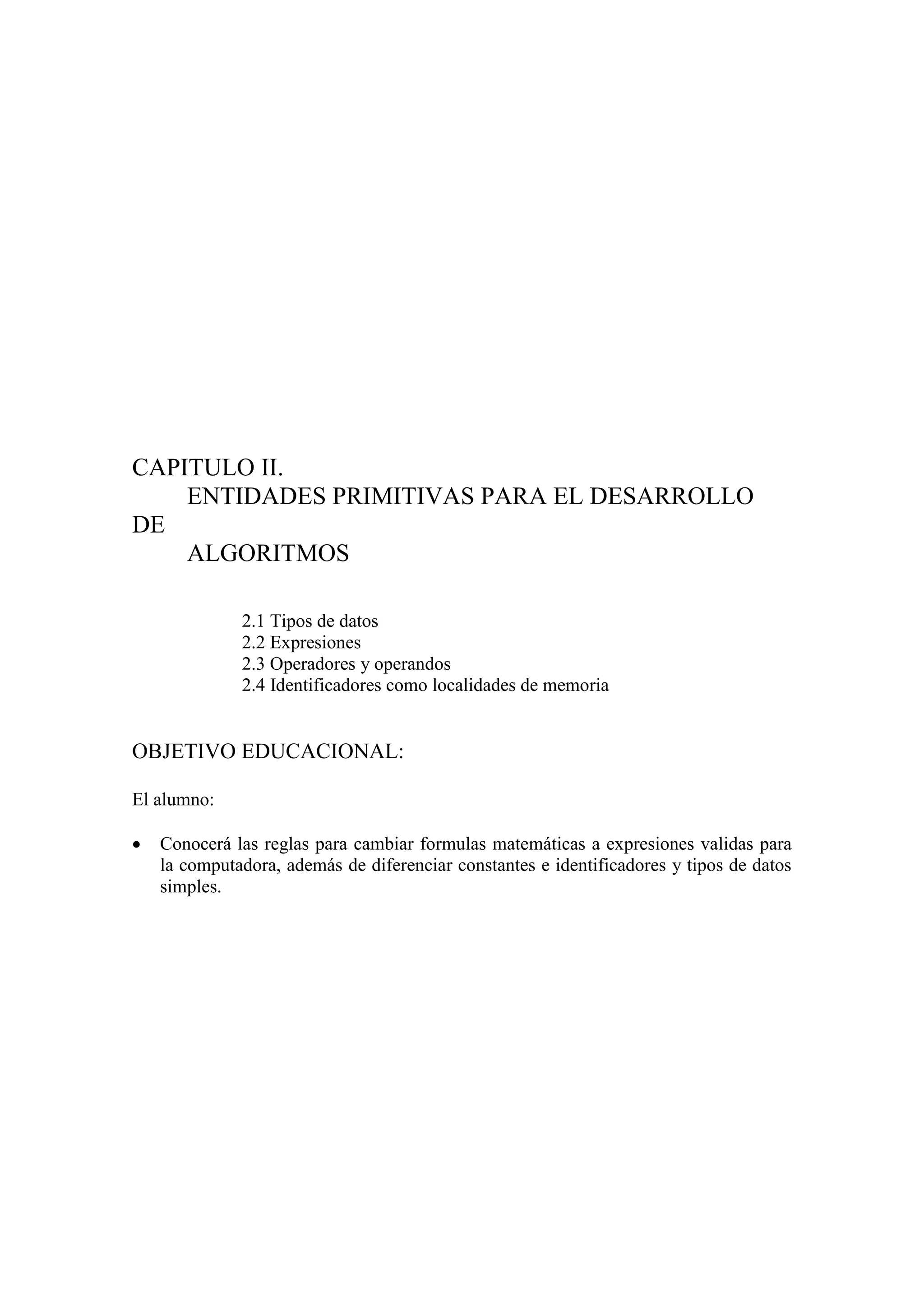 CAPITULO II.
ENTIDADES PRIMITIVAS PARA EL DESARROLLO
DE
ALGORITMOS
2.1 Tipos de datos
2.2 Expresiones
2.3 Operadores y operandos
2.4 Identificadores como localidades de memoria
OBJETIVO EDUCACIONAL:
El alumno:
 Conocerá las reglas para cambiar formulas matemáticas a expresiones validas para
la computadora, además de diferenciar constantes e identificadores y tipos de datos
simples.
 
