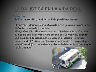 Caso real:
Salió con su niño, la alcanza bala perdida y muere
El microbús donde viajaba Mireya la condujo a una balacera en
el Centro; murió de inmediato.
Mireya González Blas viajaba en un microbús acompañada de
su hijo de dos años y los hijos de una de sus vecinas, cuando
una bala perdida acabó con su vida en el Centro Histórico.
La mujer, de 27 años, no alcanzó a decir nada. El proyectil que
la mató se alojó en su cabeza y ella probablemente no supo qué
había pasado.
 