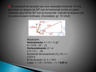 3) Un proyectil es lanzado con una velocidad inicial de 10 m/s,
que hace un ángulo de 60º con la horizontal contra un plano
inclinado que forma 30º con la horizontal. Calcule el alcance (en
m) sobre el plano inclinado. (Considere: g= 10 m/s2)
Resolución:
Verticalmente: h = Vi + ½ gt²
K = 5√3t – 5t²… (I)
Horizontalmente: d = vt
k√3 = 5 t…. (II)
Dividiendo las ecuaciones (I) y (II): t =
2√3/3 S
En la ecuación (I): k = 10/3
Luego: L = 2k = 2(10/3) → L = 6,66 m
 