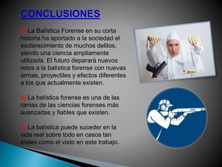 CONCLUSIONES
1) La Balística Forense en su corta
historia ha aportado a la sociedad el
esclarecimiento de muchos delitos,
siendo una ciencia ampliamente
utilizada. El futuro deparará nuevos
retos a la balística forense con nuevas
armas, proyectiles y efectos diferentes
a los que actualmente existen.
2) La balística forense es una de las
ramas de las ciencias forenses más
avanzadas y fiables que existen.
3) La balística puede suceder en la
vida real sobre todo en casos tan
tristes como el visto en este trabajo.
 