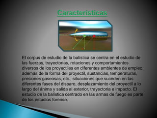 El corpus de estudio de la balística se centra en el estudio de
las fuerzas, trayectorias, rotaciones y comportamientos
diversos de los proyectiles en diferentes ambientes de empleo,
además de la forma del proyectil, sustancias, temperaturas,
presiones gaseosas, etc., situaciones que suceden en las
diferentes fases del disparo, desplazamiento del proyectil a lo
largo del ánima y salida al exterior, trayectoria e impacto. El
estudio de la balística centrado en las armas de fuego es parte
de los estudios forense.
 