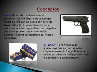 Arma: Es un dispositivo destinado a
propulsar uno o múltiples proyectiles por
medio de presión de gases con el fin de
tiro a distancia, éste término se aplica
únicamente a los dispositivos que despiden
gas a alta presión tras una reacción
química de combustión dentro del mismo
dispositivo.
Munición: Es el conjunto de
suministros que se precisa para
disparar armas de fuego. Esto abarca
desde las balas de fusil y pistola hasta
los perdigones de un cartucho.
 