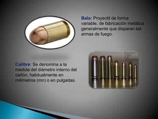 Bala: Proyectil de forma
variable, de fabricación metálica
generalmente que disparan las
armas de fuego.
Calibre: Se denomina a la
medida del diámetro interno del
cañón, habitualmente en
milímetros (mn) o en pulgadas.
 