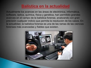 Actualmente los avances en las áreas de electrónica, informática,
software, óptica, química, física y genética, han permitido grandes
avances en el campo de la balística forense, analizando con gran
precisión cualquier indicio que permita la resolución de los casos. En
la actualidad, la balística forense es una de las ramas de las ciencias
forenses más avanzadas y fiables que existen.
 