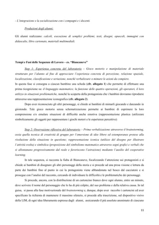 11
- L’integrazione e la socializzazione con i compagni e i docenti.
Produzioni degli alunni:
Gli alunni realizzano: calcoli, esecuzione di semplici problemi, testi, disegni, opuscoli, immagini con
didascalie, libro cartonato, materiali multimediali.
Tempi e Fasi delle Sequenze di Lavoro – es. “Biancaneve”
Step 1: Esperienza concreta del laboratorio - Gioco motorio e manipolazione di materiale
strutturato per l’alunno al fine di approcciare l’esperienza concreta di percezione, relazione spaziale,
localizzazione, classificazione e seriazione, nonché verbalizzare o mimare le azioni da compiere.
In questa fase si consegna a ciascun bambino una scheda (cfr. allegato 1) che permette di effettuare una
prima ricognizione su: il linguaggio matematico; la funzione delle quattro operazioni, gli operatori, il loro
utilizzo in situazioni problematiche, nonché la scoperta della protagonista che i bambini dovranno riprodurre
attraverso una rappresentazione iconografica (cfr. allegato 2).
Dopo aver riconosciuto gli altri personaggi, si chiede ai bambini di mimarli giocando e danzando in
girotondo. Tale gioco motorio senza schematizzazione permette ai bambini di esprimere la loro
comprensione e/o emulare situazioni di difficoltà anche emotiva (rappresentazione plastica (utilizzare
simbolicamente gli oggetti per rappresentare i giochi motori e le esperienze percettive)
Step 2: Osservazione riflessiva del laboratorio – Prima verbalizzazione attraverso il brainstorming,
ossia quella tecnica di creatività di gruppo per l’emersione di idee libere ed estemporanee protese alla
risoluzione della situazione in questione; rappresentazione iconica (utilizzo del disegno per illustrare
l’attività svolta) e simbolica (proposizione del simbolismo matematico attraverso segni grafici e verbali che
si allontanano progressivamente dal reale e favoriscono l’astrazione) mediante l’ausilio del cooperative
learning.
In tale sequenza, si racconta la fiaba di Biancaneve, focalizzando l’attenzione sui protagonisti e si
chiede ai bambini di disegnare gli altri personaggi della storia e si procede ad una presa visione e lettura da
parte dei bambini fino al punto in cui la protagonista viene abbandonata nel bosco dal cacciatore e si
prosegue con l’analisi del racconto, cercando di individuare le difficoltà e le problematiche dei personaggi.
Si procede, ancora, con la distribuzione di un cartoncino bianco dove ogni alunno, entro un minuto,
deve scrivere il nome del personaggio che lo ha di più colpito, del suo problema e della relativa causa. In tal
guisa, si passa alla fase motivazionale del brainstorming e, dunque, dopo aver raccolto i cartoncini ed aver
specificato la richiesta di mantenere il massimo silenzio, si procede alla trascrizione, sul dispositivo visivo
della LIM, di ogni idea liberamente espressa dagli alunni, assicurando il più assoluto anonimato di ciascuno
 