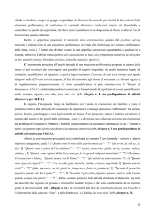 13
chiede ai bambini, sempre in gruppo cooperativo, di illustrare brevemente per iscritto le fasi salienti della
situazione problematica, di confrontare le eventuali alternative risoluzioni emerse nel Roundtable e
concordare su quella più opportuna, che deve essere pianificata in un diagramma di flusso o altro al fine di
formalizzare quanto elaborato.
Inoltre, è opportuno potenziare il momento della conversazione guidata del problem solving
mediante l’elaborazione di una situazione problematica correlata alla simbologia del numero emblematico
della fiaba, ossia il 7 (sette) che diviene volano di una specifica conoscenza (quantitativa e qualitativa) e
transita, attraverso l’abilità metacognitiva dell’associazione di idee, alla competenza numerica da utilizzare
in altri contesti (storico, filosofico, artistico, culturale, musicale, sportivo).
E’ interessante procedere all’analisi testuale di una situazione problematica proposta in quanto dalla
stessa si può ravvisare che convergono una pluralità di registri linguistici: da quello numerico legato ad
ordinatori, quantificatori ed operatori, a quello logico-numerico. Ciascuno di essi deve trovare uno spazio
adeguato nelle differenti attività proposte, al fine di consentire agli alunni di orientarsi tra i diversi registri e
di impadronirsene progressivamente. A titolo esemplificativo, si può somministrare il “Bucato di
Biancaneve- I Parte”, problematizzandone la soluzione e formalizzando il significato di alcuni quantificatori:
molti, nessuno, ognuno, uno solo, paio, tutti, ecc. (cfr. allegato n. 4 con predisposizione di attività
alternativa per i B.E.S.).
In seguito, l’insegnante funge da facilitatore ove veicola le conoscenze dei bambini e pone il
problema relativo alle difficoltà di Biancaneve di organizzare il ménage domestico “settimanale” tra cucina,
pulizie, bucato, giardinaggio e cura degli animali del bosco. A tal proposito, induce i bambini ad indicare il
numero dei nanetti e dei giorni della settimana, ossia 7, e di trovare una soluzione consona alla risoluzione
del problema di Biancaneve. Pertanto, i bambini organizzeranno un calendario settimanale in cui i 7 nanetti a
turno svolgeranno ogni giorno una diversa incombenza domestica (cfr. allegato n. 5 con predisposizione di
attività alternativa per i B.E.S.).
Altresì, la conversazione proseguirà sulla simbologia del numero 7 con domande – stimolo e relative
risposte e spiegazioni, quali: 1) “Quante sono le note sullo spartito musicale”- “7!” (do, re mi, fa, sol, la , si,
do); 2) “Quanti sono i colori dell’arcobaleno?” - “7!” (rosso, arancione, giallo, verde, azzurro, indaco,
violetto) ; 3) “Quanti sono i giorni della Creazione per le tre grandi religioni monoteiste?” “7! ( Ebraismo,
Cristianesimo e Islam); “Quanti erano i re di Roma?”- “7!” (gli antichi ne annoveravano 7!); 4) “Quante
sono i peccati capitali?” - “7!” (ira, accidia, gola, lussuria, invidia, avarizia, superbia); 5) “Quante sono le
virtù?” - “7!” (fede, speranza, carità, giustizia, temperanza, fortezza, prudenza); 6) “Secondo il proverbio
popolare quante vite ha il gatto?” - “7!”; 7) “Secondo il proverbio popolare quante camicie suda l’uomo
quando compie una fatica?” – “7!” . Infine, saranno proposte delle attività strutturate (valutazione da parte
dei docenti) che seguono un preciso e circoscritto modello logico e che sono caratterizzate da un minimo
grado di discrezionalità (cfr . allegato n. 6) e si concluderà tale fase di concettualizzazione con l’ascolto e
l’elaborazione della canzone “Sette” e della filastrocca “La ballata dei sette nani” (cfr. allegato n. 7).
 