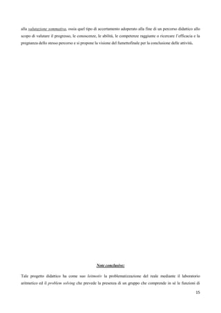 15
alla valutazione sommativa, ossia quel tipo di accertamento adoperato alla fine di un percorso didattico allo
scopo di valutare il progresso, le conoscenze, le abilità, le competenze raggiunte o ricercare l’efficacia e la
pregnanza dello stesso percorso e si propone la visione del fumettofinale per la conclusione delle attività.
Note conclusive:
Tale progetto didattico ha come suo leitmotiv la problematizzazione del reale mediante il laboratorio
aritmetico ed il problem solving che prevede la presenza di un gruppo che comprende in sé le funzioni di
 
