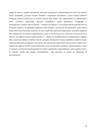16
gruppo di ricerca e soggetto sperimentale attraverso la proposta di interpretazioni provvisorie che possono
essere rimanipolate, un piano d’azione flessibile e rispondente all’ambiente. I nuclei tematici affrontati
divengono memoria chimica per le strutture mentali degli alunni, ossia rappresentano un apprendimento
attivo, costruttivo, intenzionale, autentico, collaborativo, quindi significativo, sviluppando la
metacognizione, (pensare sopra al pensare – “imparare ad imparare”), ossia quella sorta di autoriflessività sul
fenomeno cognitivo, un paradigma esplicativo della struttura e dei processi funzionali della mente umana,
intesa come entità funzionale autonoma. In caso di difficoltà manifestate dagli alunni, è possibile adoperare
altre modalità che favoriscano l’apprendimento, come il brainstorming ed il cooperative learning al fine di
favorire una didattica inclusiva (anche dei B.E.S. – alunno con disabilità uditiva). Fondamentale è l’apporto
delle osservazioni dirette ed indirette che per assurgere alla dignità di tecnica scientifica e didattica devono
possedere determinati presupposti, ossia servire alla realizzazione degli obiettivi di una ricerca condivisa tra i
soggetti del rapporto formativo (docenti/discenti); essere programmate, registrate sistematicamente e messe
in relazione con proposizioni più generali che rendano significativo l’apprendimento; essere oggetto di prove
di controllo rispetto alla validità, all'attendibilità e alla precisione in termini di valutazione ed
autovalutazione.
 