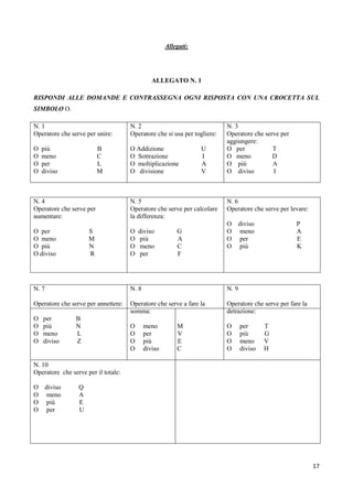 17
Allegati:
ALLEGATO N. 1
RISPONDI ALLE DOMANDE E CONTRASSEGNA OGNI RISPOSTA CON UNA CROCETTA SUL
SIMBOLO O.
N. 1
Operatore che serve per unire:
O più B
O meno C
O per L
O diviso M
N. 2
Operatore che si usa per togliere:
O Addizione U
O Sottrazione I
O moltiplicazione A
O divisione V
N. 3
Operatore che serve per
aggiungere:
O per T
O meno D
O più A
O diviso I
N. 4
Operatore che serve per
aumentare:
O per S
O meno M
O più N
O diviso R
N. 5
Operatore che serve per calcolare
la differenza:
O diviso G
O più A
O meno C
O per F
N. 6
Operatore che serve per levare:
O diviso P
O meno A
O per E
O più K
N. 7
Operatore che serve per annettere:
O per B
O più N
O meno L
O diviso Z
N. 8
Operatore che serve a fare la
somma:
O meno M
O per V
O più E
O diviso C
N. 9
Operatore che serve per fare la
detrazione:
O per T
O più G
O meno V
O diviso H
N. 10
Operatore che serve per il totale:
O diviso Q
O meno A
O più E
O per U
 