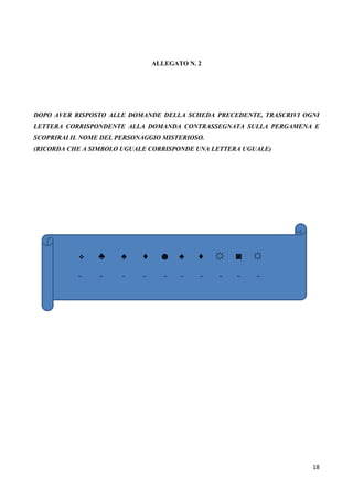 18
ALLEGATO N. 2
DOPO AVER RISPOSTO ALLE DOMANDE DELLA SCHEDA PRECEDENTE, TRASCRIVI OGNI
LETTERA CORRISPONDENTE ALLA DOMANDA CONTRASSEGNATA SULLA PERGAMENA E
SCOPRIRAI IL NOME DEL PERSONAGGIO MISTERIOSO.
(RICORDA CHE A SIMBOLO UGUALE CORRISPONDE UNA LETTERA UGUALE)
 ♣ ♠ ♦ ☻ ♠ ♦ ☼ ◙ ☼
_ _ _ _ _ _ _ _ _ _
 