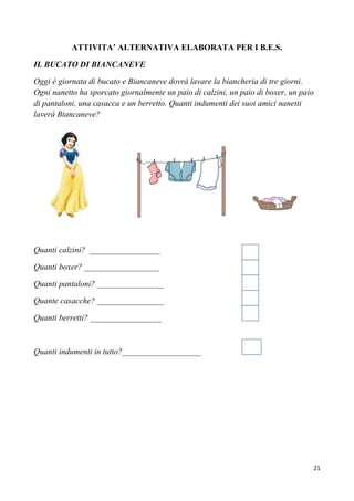 21
ATTIVITA’ ALTERNATIVA ELABORATA PER I B.E.S.
IL BUCATO DI BIANCANEVE
Oggi è giornata di bucato e Biancaneve dovrà lavare la biancheria di tre giorni.
Ogni nanetto ha sporcato giornalmente un paio di calzini, un paio di boxer, un paio
di pantaloni, una casacca e un berretto. Quanti indumenti dei suoi amici nanetti
laverà Biancaneve?
Quanti calzini? _________________
Quanti boxer? __________________
Quanti pantaloni? ________________
Quante casacche? ________________
Quanti berretti? _________________
Quanti indumenti in tutto?___________________
 