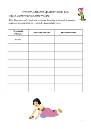 23
ATTIVITA’ ALTERNATIVA ELABORATA PER I B.E.S.
CALENDARIO SETTIMANALE DEI SETTE NANI
Aiuta Biancaneve ad organizzare il ménage domestico settimanale tra cucina,
pulizie, bucato, giardinaggio e cura degli animali del bosco.
Giorni della
settimana
Ore antimeridiane Ore pomeridiane
Lunedi
 
