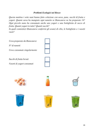 26
Problemi Ecologici nel Bosco
Questa mattina i sette nani hanno fatto colazione con uova, pane, succhi di frutta e
yogurt. Quante uova ha mangiato ogni nanetto se Biancaneve ne ha preparate 14?
Ogni piccolo nano ha consumato anche uno yogurt e una bottiglietta di succo di
frutta. Quanti yogurt in tutto? Quanti succhi?
In quali contenitori Biancaneve conferirà gli avanzi di cibo, le bottigliette e i vasetti
vuoti?
Uova preparate da Biancaneve
N° di nanetti
Uova consumate singolarmente
Succhi di frutta bevuti
Vasetti di yogurt consumati
 