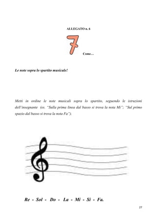 27
ALLEGATO n. 6
Come…
Le note sopra lo spartito musicale!
Metti in ordine le note musicali sopra lo spartito, seguendo le istruzioni
dell’insegnante (es. “Sulla prima linea dal basso si trova la nota Mi”; “Sul primo
spazio dal basso si trova la nota Fa”).
Re - Sol - Do - La - Mi - Si - Fa.
 